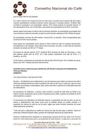 Conselho Nacional do Café – CNC
SCN Quadra 01, Bl. “C”, Ed. Brasília Trade Center, 11º andar, sala 1.101 - CEP 70711-902 – Brasília (DF)
Assessoria de Comunicação: (61) 3226-2269 / 8114-6632
E-mail: imprensa@cncafe.com.br / www.twitter.com/pauloandreck
que em igual mês do ano passado.
É o menor volume nos meses de junho em seis anos. A queda ocorre porque três dos quatro
maiores exportadores mundiais enviaram menos café para o mercado externo. O Brasil, líder
mundial em produção e em exportação, colocou 10% menos produto no mercado externo. O
pior desempenho ficou com a Indonésia, cuja queda nas exportações foi de 63% no período.
Apesar dessa forte queda no último mês do primeiro semestre, as exportações acumuladas dos
nove primeiros meses do ano-safra (outubro a junho) ficaram estáveis em 85 milhões de sacas.
As exportações menores de café robusta –menos 6,5% no período– foram compensadas pelo
aumento de 4,6% nas de arábica.
Essa queda nas exportações ocorre devido à menor oferta de café no mercado internacional,
principalmente a de robustas. Essa oferta menor provocou, em julho, a maior alta do indicativo
composto de preços da OIC em 17 meses.
Os preços do robusta subiram 5,7%, atingindo 90,8 centavos de dólar por libra-peso, o mais
alto patamar desde abril de 2015. Já o café arábica colombiano teve alta de 4,8%; e o
brasileiro, de 4,6%.
A OIC reduziu a estimativa de produção de café da safra 2015/16 para 143,3 milhões de sacas,
abaixo dos 144,7 milhões previstos anteriormente.
Colômbia busca máquinas para colheita de café devido à escassez de trabalhadores
Thomson Reuters
24/08/2016
Luis Jaime Acosta e Julia Symmes Cobb
Reuters – A Colômbia busca implementar o uso de máquinas para colher sua lavoura de café e
solucionar definitivamente seu eterno problema de mão de obra que, a cada ano, põe em risco
as metas de produção e exportações, disse nesta terça-feira o gerente da Federação Nacional
de Cafeicultores.
Os produtores da Colômbia, o terceiro maior produtor mundial de café atrás do Brasil e do
Vietnã, buscam atualmente cerca de 60 mil pessoas para colher o grosso da colheita de 2016
entre setembro e outubro.
O crescimento da cafeicultura na Colômbia superou a capacidade de mão de obra, ao que se
somou o deslocamento das áreas rurais para as cidades devido ao conflito armado e à
expansão de cultivos de café ao sul do país, região que antes fornecia coletores às zonas
tradicionalmente produtoras.
"Tudo isto põe a cafeicultura em déficit em termos de mão de obra para a colheita", disse em
entrevista à Reuters Roberto Vélez, gerente da Federação Nacional de Cafeicultores.
Embora a Colômbia tenha registrado um desemprego nacional de 8,9 por cento e de 10,2 por
cento em nível urbano para junho, os produtores de café recorrem, a cada ano, a anúncios na
 