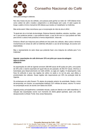 Conselho Nacional do Café – CNC
SCN Quadra 01, Bl. “C”, Ed. Brasília Trade Center, 11º andar, sala 1.101 - CEP 70711-902 – Brasília (DF)
Assessoria de Comunicação: (61) 3226-2269 / 8114-6632
E-mail: imprensa@cncafe.com.br / www.twitter.com/pauloandreck
rádio para conseguir coletores.
Nos dois meses de pico da colheita, uma pessoa pode ganhar ao redor de 1.400 dólares livres
como coletor de café e recebe o alojamento e a alimentação sem custo. O valor supera de
longe o salário mínimo mensal de 245 dólares que recebe um trabalhador na Colômbia.
Mas ainda assim Vélez reconheceu que a incorporação de mão de obra é difícil.
"A ajuda tem de vir do lado da tecnologia. Estamos fazendo trabalhos, estudos, reuniões... para
ver o que podemos pensar, o que podemos trazer, o que há de novo e o que poderia ser feito
para tornar a cultura mais produtiva e menos dispendiosa", disse ele.
Embora o Brasil use máquinas para colheita em boa parte dos cafezais, altos custos e terrenos
montanhosos em áreas de café na Colômbia dificultam o uso de tal tecnologia, de acordo com
especialistas.
Mas o representante do setor disse que pretende fazer uma máquina de colheita para "a la
Colômbia".
Uganda: exportações de café diminuem 33% em julho por causa da estiagem
Agência Estado
24/08/2016
As exportações de café de Uganda somaram 268.490 sacas de 60 quilos em julho, uma queda
de 33% ante o volume exportado em igual mês do ano passado, de 402.721 sacas, informou a
Autoridade para Desenvolvimento do Café (UCDA, na sigla em inglês). O desempenho mais
fraco foi atribuído à seca nas regiões de cultivo no oeste e no sul do país, que afetou a
produtividade dos cafezais. Essas regiões são responsáveis por 45% da produção total de
Uganda.
Os embarques em julho ficaram 7% abaixo da projeção anterior da autoridade. Desde o início
da temporada, em outubro, as exportações totalizam 2,81 milhões de sacas, volume 1% menor
na comparação anual, de acordo com dados da UCDA.
Uganda produz principalmente a variedade robusta, usada em blends e em café instantâneo. A
redução das exportações ocorre num momento de oferta global apertada, após uma safra
decepcionante no Brasil. Fonte: Dow Jones Newswires.
 