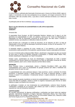 A revista Science, publicada pela Associação Americana para o Avanço da Ciência (AAAS, sigla em 
inglês), é considerada uma das mais prestigiadas de sua categoria, com tiragem semanal de 130 mil 
exemplares, além das consultas online, o que eleva o número estimado de leitores a um milhão em 
todo o mundo. 
A publicação pode ser lida no endereço: www.sciencemag.org/ 
Água é um dos elementos da sustentabilidade no café, afirma especialista 
Ascom ACS 
24/09/2014 
Armando Akio 
O especialista Soren Knudsen, da SKG Sustainable Solutions, declarou que "a água é um dos 
elementos da sustentabilidade no café", em palestra a alunos do 57.º Curso de Classificação e 
Degustação de Café da Associação Comercial de Santos (ACS). Ele falou sobre o assunto a 
propósito da seca, que prejudicou a cafeicultura neste ano de 2014. 
Soren Knudsen fez a afirmação na manhã de terça-feira, 23 de setembro de 2014, na Sala de 
Classificação e Prova de Café da Associação Comercial de Santos, na Rua XV de Novembro, 137 - 
3.º andar, no Centro Histórico. 
A exposição integrou o programa do curso, iniciado em 1.º de setembro e com previsão de 
encerramento nesta quinta-feira, 25 de setembro, quando também haverá a solenidade de formatura. 
O curso é ministrado pelos professores Nilton Ribeiro, classificador e degustador de café, que durante 
55 anos atuou a serviço da Stockler Comercial e Exportadora, e Candido Mattar Ribeiro Filho, 
também classificador e degustador, da Triple R Consultoria. 
Evelyse Lopes, coordenadora do Curso de Classificação e Degustação de Café e também 
coordenadora da Câmara Setorial de Exportadores de Café da Associação Comercial de Santos, 
assistiu à palestra, assim como o diretor executivo da ACS, Marcio Calves. 
DEFINIÇÃO 
Soren Knudsen iniciou a apresentação, citando o Relatório Brundtland (1987), que define 
sustentabilidade como "suprir as necessidades da geração presente sem afetar a habilidade das 
gerações futuras de suprir as suas". 
A sustentabilidade tem como premissas básicas o tripé econômico, social e ambiental. No âmbito 
econômico, é importante otimizar o capital financeiro. No social, é essencial valorizar o capital 
humano e social. E no ambiental, é fundamental otimizar o capital ambiental, de acordo com o 
especialista. 
Outro conceito de grande importância no terreno da sustentabilidade é a rastreabilidade. Segundo a 
norma ISO 8402 de qualidade, rastrear é manter os registros necessários para informar os dados 
relativos à origem e ao destino de um produto. 
A certificação é também um dos fundamentos da sustentabilidade, conforme Soren Knudsen. 
"Certificação é avaliação de um processo. São critérios que visam a verificar o cumprimento de 
requisitos por meio de indicadores rastreáveis". 
CERTIFICAÇÕES 
No mercado internacional, há algumas certificações e verificações que fazem parte dos negócios 
agrícolas: International Federation of Organic Agriculture Movements (Ifoam), Fair Trade (FLO), 
Rainforest Alliance, Utz Certified, Código Comum da Comunidade Cafeeira (4C), Starbucks Coffee 
And Farmer Equity (C.A.F.E.) Practices e Nespresso. 
Conselho Nacional do Café – CNC 
SCN Quadra 01, Bl. “C”, Ed. Brasília Trade Center, 11º andar, sala 1.101 - CEP 70711-902 – Brasília (DF) 
Assessoria de Comunicação: (61) 3226-2269 / 8114-6632 
E-mail: imprensa@cncafe.com.br / www.twitter.com/pauloandreck 
 