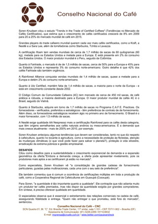 Soren Knudsen citou o estudo "Trends in the Trade of Certified Coffees" (Tendências no Mercado de 
Cafés Certificados), que estima que o crescimento de cafés certificados crescerá de 8% em 2009 
para 20 a 25% do mercado mundial de café em 2015. 
Grandes players do trade cafeeiro mundial querem cada vez mais cafés certificados, como a Kraft, a 
Nestlé e a Sara Lee, além de torrefadoras como Starbucks, Tchibo e Lavazza. 
A certificação Ifoam tem vendas mundiais de cerca de 1,7 milhão de sacas de 60 quilogramas (60 
kg), metade para os Estados Unidos e metade para a Europa. E está presente em 2% do consumo 
dos Estados Unidos. O maior produtor mundial é o Peru, seguido da Colômbia. 
Quanto à Fairtrade, o mercado é de de 1,5 milhão de sacas, cerca de 50% para a Europa e 45% para 
os Estados Unidos e representa 3% do consumo norte-americano. Outro detalhe é que 42% dos 
cafés Fairtrade são também orgânicos. 
A Rainforest Alliance conquista vendas mundiais de 1,4 milhão de sacas, quase a metade para a 
Europa e detém 2% do consumo norte-americano. 
Quanto à Utz Certified, mantém fatia de 1,4 milhão de sacas, a maioria para o norte da Europa - e 
está em crescimento constante desde 2002. 
O Código Comum da Comunidade Cafeeira (4C) tem mercado de cerca de 450 mil sacas, de café 
arábica e robusta, a maioria destinado para a Europa. O maior produtor mundial de cafés 4C é o 
Brasil, seguido do Vietnã. 
Quanto à Starbucks, adquire em torno de 1,7 milhão de sacas no Programa C.A.F.E. Practices. Os 
fornecedores - verificados, preferidos e estratégicos - têm preferência de contrato de de fornecimento. 
Além disso, os fornecedores estratégicos recebem ágio no primeiro ano de fornecimento. O Brasil é o 
maior fornecedor, com 1,5 milhão de sacas. 
A Nestlé exige qualidade AA Nespresso mais a ceritificação Rainforest para os cafés desta categoria, 
que têm origens semelhantes aos cafés naturais andinos ou meso-americanos. É a demanda que 
mais cresce atualmente - mais de 200% em 2010, por exemplo. 
Soren Knudsen antecipou algumas tendências que devem ser consideradas, tanto no que diz respeito 
à cafeicultura, quanto no tocante à agricultura, como a necessidade de proteção às florestas, atenção 
às mudanças climáticas (o que você pode fazer para salvar o planeta?), proteção à vida silvestre, 
erradicação da extrema pobreza e gestão empresarial. 
DESAFIOS 
Citou como desafios para a sustentabilidade o crescimento exponencial da demanda e a expansão 
geométrica da oferta."Embora a demanda cresça, a oferta pode apresentar nivelamento, pois os 
produtores mais aptos a se certificarem já estão no mercado". 
Como especialista, Soren Knudsen vê "a consolidação de grandes cadeias de fornecimento 
particulares, guiadas pelas multinacionais, cada uma com o seu selo de preferência". 
Ele também comentou que é comum a ocorrência de certificações múltiplas em toda a produção de 
café, como a Cooperativa Regional de Cafeicultures em Guaxupé (Cooxupé). 
Para Soren, "a quantidade é tão importante quanto a qualidade". Ele contrapõe que não adianta muito 
um produtor ter cafés premiados, mas não dispor da quantidade exigida por grandes compradores. 
Em síntese, é preciso oferecer qualidade em quantidade. 
O especialista observa que é essencial o estreitamento das relações comerciais na cadeia de café, 
assegurando fidelidade e entrega. "Quem não entregar o que prometeu, está fora do mercado", 
sentenciou. 
Conselho Nacional do Café – CNC 
SCN Quadra 01, Bl. “C”, Ed. Brasília Trade Center, 11º andar, sala 1.101 - CEP 70711-902 – Brasília (DF) 
Assessoria de Comunicação: (61) 3226-2269 / 8114-6632 
E-mail: imprensa@cncafe.com.br / www.twitter.com/pauloandreck 
 