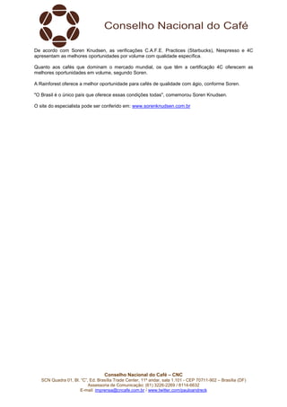 De acordo com Soren Knudsen, as verificações C.A.F.E. Practices (Starbucks), Nespresso e 4C 
apresentam as melhores oportunidades por volume com qualidade específica. 
Quanto aos cafés que dominam o mercado mundial, os que têm a certificação 4C oferecem as 
melhores oportunidades em volume, segundo Soren. 
A Rainforest oferece a melhor oportunidade para cafés de qualidade com ágio, conforme Soren. 
"O Brasil é o único país que oferece essas condições todas", comemorou Soren Knudsen. 
O site do especialista pode ser conferido em: www.sorenknudsen.com.br 
Conselho Nacional do Café – CNC 
SCN Quadra 01, Bl. “C”, Ed. Brasília Trade Center, 11º andar, sala 1.101 - CEP 70711-902 – Brasília (DF) 
Assessoria de Comunicação: (61) 3226-2269 / 8114-6632 
E-mail: imprensa@cncafe.com.br / www.twitter.com/pauloandreck 
