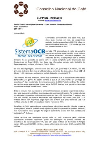 Conselho Nacional do Café – CNC
SCN Quadra 01, Bl. “C”, Ed. Brasília Trade Center, 11º andar, sala 1.101 - CEP 70711-902 – Brasília (DF)
Assessoria de Comunicação: (61) 3226-2269 / 8114-6632
E-mail: imprensa@cncafe.com.br / www.twitter.com/pauloandreck
CLIPPING – 25/04/2016
Acesse: www.cncafe.com.br
Venda externa de cooperativas sobe 12% no primeiro trimestre deste ano
Valor Econômico
25/04/2016
Cristiano Zaia
Estimuladas principalmente pelo dólar forte, que
eleva suas receitas em real, as cooperativas
agrícolas brasileiras exportaram US$ 1,36 bilhão no
primeiro trimestre deste ano, 12% a mais que nos
três primeiros meses de 2015.
Ao todo, 115 cooperativas do setor agropecuário
exportaram produtos nesse intervalo, o que totalizou
um volume de vendas 3 milhões de toneladas, um
acréscimo de 66% na comparação com o primeiro
trimestre do ano passado, de acordo com os dados compilados pela Organização das
Cooperativas do Brasil (OCB), com base nas informações geradas pelo Ministério do
Desenvolvimento, Indústria e Comércio Exterior (Mdic).
Do lado das importações, também houve alta, de 21,2%, para US$ 84,4 milhões, nos três
primeiros deste ano. Com isso, o saldo da balança comercial das cooperativas foi de US$ 1,2
bilhão, 11,5% maior que o verificado no período de janeiro a março de 2015.
"Ao contrário de anos anteriores, vemos hoje claramente que as cooperativas estão sendo
beneficiadas por ganho de receita cambial, o que é um componente que privilegia as
exportações", diz o coordenador do ramo agropecuário da OCB, Paulo César Dias. "Se o dólar
se mantiver nesse patamar atual, cotado acima de R$ 3, teremos uma boa performance das
cooperativas ao longo de todo o ano", afirma.
Entre os produtos mais exportados no primeiro trimestre deste ano pelas cooperativas destaca-
se a soja, que geralmente lidera os embarques do agronegócio brasileiro. As vendas externas
do grão pelas cooperativas mais que quadruplicaram, para US$ 260 milhões. O segundo item
que mais cresceu na pauta de exportações das cooperativas foi o milho, com US$ 122,6
milhões, alta de 92% no período. Logo depois veio o etanol, que gerou receita de US$ 54,3
milhões, uma alta de 63% em relação ao mesmo intervalo de 2015.
Para Dias, da OCB, a evolução das exportações de milho chama atenção. "O milho ocupou a
quinta posição entre os produtos mais exportados pelas cooperativas no primeiro trimestre,
mas nunca esteve nessa posição. Ao longo de 2015 ele foi o nono item mais vendido para
outros países", destacou.
Outros produtos que geralmente figuram entre os mais exportados pelas principais
cooperativas brasileiras registraram queda nos embarques no primeiro trimestre. As
exportações de açúcar recuaram 11%, para US$ 202,5 milhões, as de miúdos de frangos
caíram 5,6%, para US$ 193,5 milhões, e as de café em grão diminuíram 41,4%, para US$ 159
milhões.
 