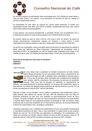 Conselho Nacional do Café – CNC
SCN Quadra 01, Bl. “C”, Ed. Brasília Trade Center, 11º andar, sala 1.101 - CEP 70711-902 – Brasília (DF)
Assessoria de Comunicação: (61) 3226-2269 / 8114-6632
E-mail: imprensa@cncafe.com.br / www.twitter.com/pauloandreck
Os números levaram as exportações totais acumuladas para 2,25 milhões de sacas desde o
início da safra 2016/17, em outubro, o que representa um aumento de 35% em relação ao
período correspondente anterior.
As exportações do mês foram as maiores em volume desde dezembro. A receita com
exportações do país subiu 69%, para US$ 273 milhões, impulsionada tanto pelo maior volume
quanto pela melhora dos preços globais.
O país africano, que exporta principalmente a variedade robusta, tem se beneficiado com a
recuperação de preços em meio às preocupações com a oferta do Brasil e da Ásia.
No entanto, depois de subir ao maior nível em cinco anos e meio, em janeiro, os preços de
robusta permaneceram praticamente estáveis em fevereiro e março devido a fortes
exportações de produtores asiáticos, segundo a Organização Internacional do Café (OIC).
De acordo com autoridades, preços mais altos estão convencendo os agricultores de Uganda a
liberar parte dos estoques da última temporada, impulsionando as exportações. Para a
temporada 2016/17, as exportações de café de Uganda estão projetadas para chegar a 3,8
milhões de sacas, ante 3,32 milhões da temporada anterior. Fonte: Dow Jones Newswires
Novo tipo de ferrugem de café surge em Honduras
CaféPoint
25/04/2017
Thais Fernandes
No início deste mês o presidente do Instituto Hondurenho de Café (Ihcafé),
Asterio Reyes Hernández, fez um comunicado oficial sobre o surgimento de um
novo tipo de ferrugem do café. A entidade reuniu autoridades e imprensa para a
fala. “O novo tipo de ferrugem afeta variedades que considerávamos resistentes
como lempira, café 90 e parainema. Ela atravessou as barreiras de resistência
nacional. Esse novo tipo de ferrugem foi detectado no departamento de
Olancho, mais especificamente, em primeira instância, no município de Campamento. Agora, já
está presente na maioria dos departamentos produtores de café de Honduras, que são 15 e já
temos sua presença em mais de 50%”, afirmou Hernández.
Segundo o Ihcafé, a nova ferrugem, como a anterior, propaga-se muito rapidamente, pelo ar,
pelas pessoas, pelo trânsito de veículos. No país, 95% da cafeicultura está nas mãos de
pequenos produtores de café, com uma extensão de aproximadamente menos de cinco
hectares. “Uma das vantagens de estar nas mãos de pequenos produtores é que pode facilitar
o controle desse fungo em suas pequenas parcelas de produção de café. No entanto, esses
produtores são os que mais necessitam de um financiamento oportuno, de recursos disponíveis
e devem ter acesso direto a isso”, prosseguiu o presidente.
Hernández argumentou que o problema dos cafeicultores torna-se uma questão nacional dada
a importância econômica do setor. “Mas o mais importante é o papel social, já que estamos
falando de mais de 130 mil famílias que dependem da cafeicultura. Se consideramos uma
média de 5 pessoas por família, estamos falando de mais de 600 mil pessoas. Está em 15
departamentos em mais de 200 municípios a presença da cultura do café”, completa.
 