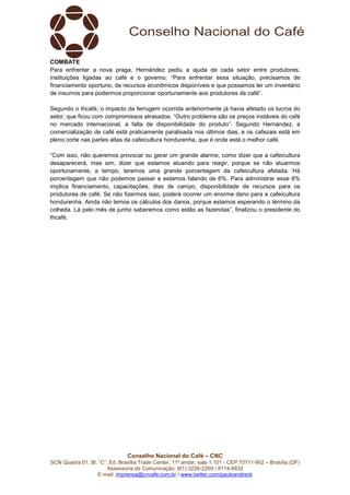 Conselho Nacional do Café – CNC
SCN Quadra 01, Bl. “C”, Ed. Brasília Trade Center, 11º andar, sala 1.101 - CEP 70711-902 – Brasília (DF)
Assessoria de Comunicação: (61) 3226-2269 / 8114-6632
E-mail: imprensa@cncafe.com.br / www.twitter.com/pauloandreck
COMBATE
Para enfrentar a nova praga, Hernández pediu a ajuda de cada setor entre produtores,
instituições ligadas ao café e o governo. “Para enfrentar essa situação, precisamos de
financiamento oportuno, de recursos econômicos disponíveis e que possamos ter um inventário
de insumos para podermos proporcionar oportunamente aos produtores de café”.
Segundo o Ihcafé, o impacto da ferrugem ocorrida anteriormente já havia afetado os lucros do
setor, que ficou com compromissos atrasados. “Outro problema são os preços instáveis do café
no mercado internacional, a falta de disponibilidade do produto”. Segundo Hernández, a
comercialização de café está praticamente paralisada nos últimos dias, e os cafezais está em
pleno corte nas partes altas da cafeicultura hondurenha, que é onde está o melhor café.
“Com isso, não queremos provocar ou gerar um grande alarme, como dizer que a cafeicultura
desaparecerá, mas sim, dizer que estamos atuando para reagir, porque se não atuarmos
oportunamente, a tempo, teremos uma grande porcentagem da cafeicultura afetada. Há
porcentagem que não podemos passar e estamos falando de 6%. Para administrar esse 6%
implica financiamento, capacitações, dias de campo, disponibilidade de recursos para os
produtores de café. Se não fizermos isso, poderá ocorrer um enorme dano para a cafeicultura
hondurenha. Ainda não temos os cálculos dos danos, porque estamos esperando o término da
colheita. Lá pelo mês de junho saberemos como estão as fazendas”, finalizou o presidente do
Ihcafé.
 