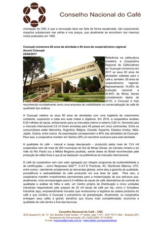 Conselho Nacional do Café – CNC
SCN Quadra 01, Bl. “C”, Ed. Brasília Trade Center, 11º andar, sala 1.101 - CEP 70711-902 – Brasília (DF)
Assessoria de Comunicação: (61) 3226-2269 / 8114-6632
E-mail: imprensa@cncafe.com.br / www.twitter.com/pauloandreck
orientação do CNC é que a renovação deve ser feita de forma escalonada, não ocasionando
impactos substanciais nas safras e nos preços, que atualmente se encontram nos mesmos
níveis praticados em 1982.
Cooxupé comemora 60 anos de atividade e 85 anos de cooperativismo regional
Ascom Cooxupé
25/04/2017
Referência na cafeicultura
brasileira, a Cooperativa
Regional de Cafeicultores
em Guaxupé comemora em
2017 os seus 60 anos de
atividades voltadas para o
café e, também, 85 anos de
cooperativismo regional.
Representando 14,48% da
produção nacional e
20,64% de Minas Gerais
(considerando dados de
2016), a Cooxupé é hoje
reconhecida mundialmente como uma empresa de credibilidade na comercialização de café de
qualidade tipo arábica.
A Cooxupé celebra os seus 60 anos de atividades com uma trajetória de crescimento
constante, superando a cada ano suas metas e objetivos. Em 2016, a cooperativa recebeu
6.28 milhões de sacas, embarcando para os mercados interno e externo 5,82 mi. Somente para
o mercado internacional 3,9 mi foram enviadas para 49 países em cinco continentes. Entre os
consumidores estão Alemanha, Argentina, Bélgica, Canadá, Espanha, Estados Unidos, Itália,
Japão, Suécia, entre outros. As exportações correspondem a 80% das atividades da Cooxupé.
Para isso, a cooperativa mantém em Santos (SP) um escritório exclusivo para esta atividade.
A qualidade do café – natural e cereja descascado – produzido pelos mais de 13,4 mil
cooperados vem de mais de 200 municípios do Sul de Minas Gerais, do Cerrado mineiro e do
Vale do Rio Pardo (ou a Média Mogiana paulista), sendo áreas do Brasil reconhecidas pela
produção de cafés finos e que já se destacam na preferência do mercado internacional.
O café da cooperativa vem com valor agregado por integrar programas de sustentabilidade e
de certificações – como Nespresso AAA™, C.A.F.E Practices, 4C, Rainforest Alliance, UTZ,
entre outros - atendendo amplamente as demandas globais, entre elas a garantia de qualidade,
procedência e rastreabilidade do café produzido em sua área de ação. Para isso, a
cooperativa mantém investimentos permanentes para a modernização de sua estrutura que,
atualmente, inclui armazenagem para 6,3 milhões de sacas de café; laboratórios de controle de
qualidade e análise de folha e solo; um Centro próprio de Distribuição e cinco unidades
industriais responsáveis pelo preparo de 22 mil sacas de café por dia, como o Complexo
Industrial Japy, empreendimento inovador que revolucionou a logística da cadeia produtiva do
café e que conferiu à Cooxupé o pioneirismo da granelização. Atualmente, os cooperados
entregam seus cafés a granel, benefício que trouxe mais competitividade, economia e
qualidade de vida dentro e fora das lavouras.
 