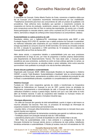 Conselho Nacional do Café – CNC
SCN Quadra 01, Bl. “C”, Ed. Brasília Trade Center, 11º andar, sala 1.101 - CEP 70711-902 – Brasília (DF)
Assessoria de Comunicação: (61) 3226-2269 / 8114-6632
E-mail: imprensa@cncafe.com.br / www.twitter.com/pauloandreck
O presidente da Cooxupé, Carlos Alberto Paulino da Costa, comemora a trajetória sólida que
fez da Cooxupé uma cooperativa reconhecida internacionalmente por sua credibilidade.
“Trabalhamos seriamente para levar aos consumidores de café um produto de qualidade e de
procedência. Hoje colhemos bons resultados que apontam o crescimento constante da
cooperativa em termos de produção, recebimento, preparo e exportação do café. Por vários
anos consecutivos somos líder do País no ranking das exportações, de acordo com o Cecafé.
Nossa participação no mercado externo, assim como o aumento de 27% em 2016 no mercado
interno, demonstra a relação de confiança entre nossa empresa e os consumidores”, destaca.
Sustentabilidade na cadeia produtiva do café
Resultados obtidos com o AgBalanceTM, metodologia desenvolvida pela BASF e pela
Fundação Espaço ECO (FEE ®), apontam que a cadeia produtiva da Cooxupé é sustentável.
As melhorias realizadas pela cooperativa em sua indústria apresentaram uma economia de
energia equivalente ao consumo anual de 34.500 domicílios. Em termos de emissões evitadas
de CO2, a redução foi equivalente a 1.850 caminhões de 14 toneladas indo e voltando de
Guaxupé (MG) até ao Porto de Santos (SP).
Além desse estudo, a cooperativa trabalha a sustentabilidade junto aos seus produtores
constantemente ao longo do ano, por meio de programas e eventos próprios desenvolvidos
pelo Departamento de Desenvolvimento Técnico. Por meio deste setor, a Cooxupé presta
assistência aos seus produtores, auxiliando-os sobre as boas práticas agrícolas no campo, as
necessidades de suas lavouras, as soluções ideias a serem adotadas, entre outros assuntos
que envolvem mais qualidade na produção e de vida às famílias cafeicultoras.
Evento discute qualidade e sustentabilidade
Organizado pela Cooxupé, BASF, ABAG (Associação Brasileira do Agronegócio) e Sistema
OCESP, o evento “Café Brasileiro: Sustentabilidade e Qualidade” abre as comemorações da
cooperativa de Minas Gerais, apresentando ao público como é a realidade da produção de café
no Brasil, a sustentabilidade praticada, a qualidade e a competitividade do café brasileiro.
Histórico Cooxupé
Fundada em 1932 como cooperativa agrícola de crédito e transformada na Cooperativa
Regional de Cafeicultores em Guaxupé no ano de 1957, quando iniciou as atividades de
recebimento, processamento e comercialização de café, a Cooxupé faz parte da história da
cafeicultura brasileira e avança a passos largos, fazendo com que o seu café verde vá muito
além da fronteira nacional. A sede da cooperativa está instalada no município mineiro em
Guaxupé, onde também está situado o Complexo Industrial Japy.
Principais diferenciais
- Os cafés da Cooxupé têm garantia de total rastreabilidade, quanto à origem e até mesmo os
insumos utilizados nas lavouras. Para isso, os processos de tecnologia da informação da
cooperativa recebem investimentos permanentemente.
- Liquidez diária: a Cooxupé utiliza ferramentas e recursos disponíveis no mercado futuro para
garantir liquidez aos negócios;
- Os colaboradores participam de treinamentos constantes para garantir os melhores serviços;
- Torrefação própria com produção mensal de mais de 1.000 tonelada;
- Laboratórios próprios para o Controle de Qualidade do café e Análise foliar e de solo.
- NEA: Palco da sustentabilidade, onde o meio ambiente é o protagonista, o Núcleo de
Educação Ambiental da Cooxupé atende alunos e professores da rede pública, trabalhando
temáticas ambientais e sustentabilidade. O Núcleo já recebeu mais de 6 mil estudantes de 100
 
