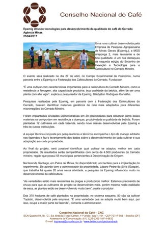 Conselho Nacional do Café – CNC
SCN Quadra 01, Bl. “C”, Ed. Brasília Trade Center, 11º andar, sala 1.101 - CEP 70711-902 – Brasília (DF)
Assessoria de Comunicação: (61) 3226-2269 / 8114-6632
E-mail: imprensa@cncafe.com.br / www.twitter.com/pauloandreck
Epamig difunde tecnologias para desenvolvimento da qualidade do café do Cerrado
Agência Minas
25/04/2017
Uma nova cultivar desenvolvida pela
Empresa de Pesquisa Agropecuária
de Minas Gerais (Epamig,), a MGS
Araponga 2, mais resistente e de
boa qualidade, é um dos destaques
da segunda edição do Encontro de
Inovação e Tecnologia para a
Cafeicultura no Cerrado Mineiro.
O evento será realizado no dia 27 de abril, no Campo Experimental de Patrocínio, numa
parceria entre a Epamig e a Federação dos Cafeicultores do Cerrado, Fundaccer.
“É uma cultivar com características importantes para a cafeicultura do Cerrado Mineiro, como a
resistência a ferrugem, alta capacidade produtiva, boa qualidade da bebida, além de ser uma
planta com alto vigor”, explica o pesquisador da Epamig, Gladyston Rodrigues Carvalho.
Pesquisas realizadas pela Epamig, em parceria com a Federação dos Cafeicultores do
Cerrado, buscam identificar materiais genéticos de café mais adaptados para diferentes
microrregiões do Cerrado Mineiro.
Foram implantadas Unidades Demonstrativas em 29 propriedades para observar como esses
materiais se comportam em resistência a doenças, produtividade e qualidade de bebida. Foram
plantadas 12 cultivares em cada fazenda, sendo nove dessas desenvolvidas pela Epamig e
três de outras instituições.
A equipe técnica composta por pesquisadores e técnicos acompanha o tipo de manejo adotado
nas fazendas e faz o levantamento dos dados sobre o desenvolvimento de cada cultivar e sua
adaptação em cada propriedade.
Ao final do projeto, será possível identificar qual cultivar se adaptou melhor em cada
propriedade. Os resultados serão compartilhados com cerca de 4.500 produtores do Cerrado
mineiro, região que possui 55 municípios pertencentes à Denominação de Origem.
Na fazenda Santiago, em Patos de Minas, foi disponibilizado um hectare para a implantação do
experimento. De acordo com o administrador da propriedade, Lázaro Pedro da Silva (Gaspar),
que trabalha há quase 20 anos nesta atividade, a pesquisa da Epamig influenciou muito no
desenvolvimento da cafeicultura.
“As variedades estão mais resistentes às pragas e produzindo melhor. Estamos precisando de
chuva para que as cultivares do projeto se desenvolvam mais, porém mesmo nesta realidade
de seca, as plantas estão se desenvolvendo muito bem”, avalia o produtor.
Dos 370 hectares de café plantados na propriedade, no sistema sequeiro, 80 são da cultivar
Topázio, desenvolvida pela empresa. “É uma variedade que se adapta muito bem aqui, por
isso, ocupa a maior parte da fazenda”, comenta o administrador.
 