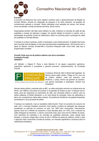 Conselho Nacional do Café – CNC
SCN Quadra 01, Bl. “C”, Ed. Brasília Trade Center, 11º andar, sala 1.101 - CEP 70711-902 – Brasília (DF)
Assessoria de Comunicação: (61) 3226-2269 / 8114-6632
E-mail: imprensa@cncafe.com.br / www.twitter.com/pauloandreck
O evento
O encontro de Patrocínio tem como objetivo contribuir para o desenvolvimento da Região do
Cerrado Mineiro, através da integração da pesquisa e do setor produtivo, da geração de
conhecimento aplicado e inovador. Serão realizadas cinco estações de campo, com temas,
como nematoides, manejo de plantas daninhas, dentre outros.
Especialistas também irão falar sobre defeitos no café, mulheres no mercado de cafés de alta
qualidade e manejo de doenças e pragas. Um grande debate irá encerrar o evento, com a
participação de grandes nomes da cafeicultura, sobre os caminhos para a produção de cafés
de qualidade no Cerrado Mineiro.
A entrada no evento é gratuita, porém é necessário o pré-credenciamento. A relação dos locais
para inscrição está divulgada no site www.cerradomineiro.org/diadecampo. OO encontro tem o
apoio do Sebrae, Unicerp, Emater-MG e Consórcio Pesquisa Café, Inova Café. Veja aqui a
programação completa.
Procafé: finda uma era de política cafeeira com bons resultados
Fundação Procafé
25/04/2017
J.B. Matiello, J. Edgard P. Paiva e João Marcelo O. de Aguiar, engenheiro agrônomo,
engenheiro agrônomo e presidente e gerente executivo, respectivamente, da Fundação
Procafé
O estoque oficial de café no Brasil está esgotado. As
últimas sacas estão saindo. Chega ao fim uma era
de política cafeeira, onde era exercido, com
eficiência, o preço mínimo de garantia ao produtor,
que gerava aquisições e estocagem, sempre que
necessário.
Através dessa política, praticada pelo ex-IBC, os cafés estocados serviram ao ordenamento da
oferta, com reflexos nos preços ao produtor e na geração de divisas ao país. O estoque servia,
ainda, para dar segurança ao suprimento de café, aos mercados externo e interno, pois as
safras cafeeiras no Brasil obedecem a um ciclo bienal de produção, típico da cafeicultura a
pleno sol, sucedendo-se safras altas e baixas. Os problemas climáticos e as geadas frequentes
aumentavam o risco de perda de safras.
O estoque vai acabando, mas os resultados estão ficando. Ficam no aumento do consumo do
café, com o mercado brasileiro evoluindo muito desde a política de utilização dos estoques
excedentes no estímulo ao consumo no país. Em 1950 eram consumidos, internamente,
apenas cerca de 3 milhões de sacas/ano e duas décadas após, em 1970, com o subsídio de
cafés entregues às industrias, o volume consumido subiu para cerca de 8,0 milhões de sacas.
Com estímulos de marketing e de controles de qualidade adicionais, sobre aquela base
lançada, o consumo chega hoje a cerca de 20-21 milhões de sacas de café/ano, sendo o país
o segundo maior consumidor mundial do produto, um mercado significativo e exclusivo para os
cafeicultores brasileiros.
 