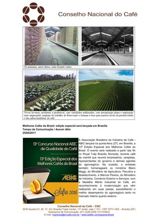 Conselho Nacional do Café – CNC
SCN Quadra 01, Bl. “C”, Ed. Brasília Trade Center, 11º andar, sala 1.101 - CEP 70711-902 – Brasília (DF)
Assessoria de Comunicação: (61) 3226-2269 / 8114-6632
E-mail: imprensa@cncafe.com.br / www.twitter.com/pauloandreck
Melhores Cafés do Brasil: edição especial será lançada em Brasília
Tempo de Comunicação / Ascom Abic
25/04/2017
A Associação Brasileira da Indústria de Café -
ABIC lançará na quinta-feira (27), em Brasília, a
13ª Edição Especial dos Melhores Cafés do
Brasil. O evento será realizado a partir das 9h
no Royal Tulip Brasília Alvorada, durante café
da manhã que reunirá empresários, varejistas,
representantes do governo e demais agentes
do agronegócio. Na ocasião, a entidade
também homenageará os ministros Blairo
Maggi, do Ministério da Agricultura, Pecuária e
Abastecimento, e Marcos Pereira, do Ministério
da Indústria, Comércio Exterior e Serviços, com
a Medalha Mérito Industrial do Café, em
reconhecimento à modernização que vêm
realizando em suas pastas, possibilitando o
melhor desempenho do agronegócio tanto no
mercado interno quanto externo.
 