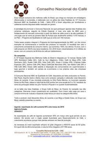 Conselho Nacional do Café – CNC
SCN Quadra 01, Bl. “C”, Ed. Brasília Trade Center, 11º andar, sala 1.101 - CEP 70711-902 – Brasília (DF)
Assessoria de Comunicação: (61) 3226-2269 / 8114-6632
E-mail: imprensa@cncafe.com.br / www.twitter.com/pauloandreck
Essa seleção exclusiva dos melhores cafés do Brasil, que chega ao mercado em embalagens
diferenciadas e numeradas, é elaborada com os grãos dos lotes finalistas do 13º Concurso
Nacional ABIC de Qualidade do Café – Safra 2016 e foram adquiridos por torrefadoras e
cafeterias durante disputado leilão realizado em janeiro.
A estratégia de promover o Concurso Nacional, do qual participam apenas lotes finalistas dos
certames estaduais, seguido da Edição Especial, é mais uma ação da ABIC para o
fortalecimento do mercado consumidor a partir da oferta de cafés puros e de alta qualidade. É
uma ação que se soma ao pioneiro Selo de Pureza (que atualmente certifica 1.019 marcas), e
ao PQC – Programa de Qualidade do Café (que já conta com 700 marcas).
Todos esses projetos integram o Programa de Autorregulamentação da ABIC, um dos únicos
exemplos de monitoramento e controle dos produtos no mercado. O resultado tem sido o
crescimento consistente do consumo interno, que aumentou 150% nos últimos 15 anos, com o
café presente em 98,5% dos lares brasileiros. Em 2016 foram industrializados 21,2 milhões de
sacas, com um consumo de 84 litros de café por habitante/ano.
Os campeões
A 13ª Edição Especial dos Melhores Cafés do Brasil é integrada por 12 marcas: Barisly Café
(SP), Bomblend Cafés (SC), Café do Guri (Algaborro, Chile), Café do Moço (PR), Café
Rancheiro (GO), Duetto Café (PR), Grão Café (SP), Grupo 2 Irmãos (PR), Il Barista Cafés
Especiais (SP), Jardins Café (PR), Mazzi Café/Café Baronesa (PR), San Babila Café (SP) e
Villa Café (MG). Esses cafés estarão à disposição dos consumidores em supermercados e
lojas gourmet e também em portais de e-commerce e nos próprios sites das empresas
participantes.
O Concurso Nacional ABIC de Qualidade do Café, disputados por lotes produzidos no Paraná,
São Paulo, Espírito Santo e Bahia, teve como produtor campeão o cafeicultor José Alexandre
Abreu de Lacerda. O seu microlote produzido no Sítio Pedra Menina, no município capixaba
Dores do Rio Preto, obteve a nota final de 8,60 pontos (em uma escala de 0 a 10), resultado da
soma da pontuação obtida nos júris Técnico e Popular e no quesito Sustentabilidade.
Já no leilão dos lotes finalistas, o Grupo Café do Moço, do Paraná, foi campeão nas três
categorias: Diamante (maior investimento em qualidade), Ouro (maior valor pago por saca e
compra mínima de 4 sacas) e Especial (maior lance por saca na categoria Microlote).
Tanto o produtor José Alexandre Abreu de Lacerda e Leo Moço e Estela Cotes, do Grupo Leo
Moço, estarão presentes no evento.
Uganda: exportação de café aumenta 65% ante março de 2016
Agência Estado
25/04/2017
As exportações de café de Uganda aumentaram 65% em março ante igual período do ano
anterior. De acordo com o órgão estatal Autoridade para Desenvolvimento do Café, o
crescimento aconteceu porque mais plantas entraram em fase de produção.
As remessas do maior exportador africano do grão chegaram a 409.916 sacas de 60 quilos.
Em igual mês da última temporada, o volume tinha chegado a 247.798 sacas.
 