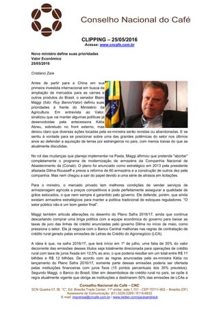 Conselho Nacional do Café – CNC
SCN Quadra 01, Bl. “C”, Ed. Brasília Trade Center, 11º andar, sala 1.101 - CEP 70711-902 – Brasília (DF)
Assessoria de Comunicação: (61) 3226-2269 / 8114-6632
E-mail: imprensa@cncafe.com.br / www.twitter.com/pauloandreck
CLIPPING – 25/05/2016
Acesse: www.cncafe.com.br
Novo ministro define suas prioridades
Valor Econômico
25/05/2016
Cristiano Zaia
Antes de partir para a China em sua
primeira investida internacional em busca da
ampliação de mercados para as carnes e
outros produtos do Brasil, o senador Blairo
Maggi (foto: Ruy Baron/Valor) definiu suas
prioridades à frente do Ministério da
Agricultura. Em entrevista ao Valor,
sinalizou que vai manter algumas políticas já
desenvolvidas pela antecessora Kátia
Abreu, sobretudo no front externo, mas
deixou claro que diversas ações tocadas pela ex-ministra serão revistas ou abandonadas. E se
sentiu à vontade para se posicionar sobre uma das grandes polêmicas do setor nos últimos
anos ao defender a aquisição de terras por estrangeiros no país, com menos travas do que as
atualmente discutidas.
No rol das mudanças que planeja implementar na Pasta, Maggi afirmou que pretende "abortar"
completamente o programa de modernização de armazéns da Companhia Nacional de
Abastecimento da (Conab). O plano foi anunciado como estratégico em 2013 pela presidente
afastada Dilma Rousseff e previa a reforma de 80 armazéns e a construção de outros dez pela
companhia. Mas nem chegou a sair do papel devido a uma série de atrasos em licitações.
Para o ministro, o mercado privado tem melhores condições de vender serviços de
armazenagem agrícola a preços competitivos e pode perfeitamente assegurar a qualidade de
grãos estocados, o que nem sempre é garantido pelo governo. Ele defende, porém, que ainda
existam armazéns estratégicos para manter a política tradicional de estoques reguladores. "O
setor público não é um bom gestor final".
Maggi também articula alterações no desenho do Plano Safra 2016/17, ainda que continue
descartando comprar uma briga política com a equipe econômica do governo para baixar as
taxas de juro das linhas de crédito anunciadas pelo governo Dilma no início de maio, como
pressiona o setor. Ele já negocia com o Banco Central melhorias nas regras de contratação de
crédito rural gerado pelas emissões de Letras de Crédito do Agronegócio (LCA).
A ideia é que, na safra 2016/17, que terá início em 1º de julho, uma fatia de 35% do valor
decorrente das emissões desses títulos seja totalmente direcionada para operações de crédito
rural com taxa de juros fixada em 12,5% ao ano, o que poderia resultar em um total entre R$ 11
bilhões e R$ 12 bilhões. De acordo com as regras anunciadas pela ex-ministra Kátia no
lançamento do Plano Safra 2016/17, somente parte dessas emissões poderia ser ofertada
pelas instituições financeiras com juros fixos (15 pontos percentuais dos 35% previstos).
Segundo Maggi, o Banco do Brasil, líder em desembolsos de crédito rural no país, se opõe à
regra atualmente vigente que obriga as instituições a destinarem 50% das emissões de LCAs a
 