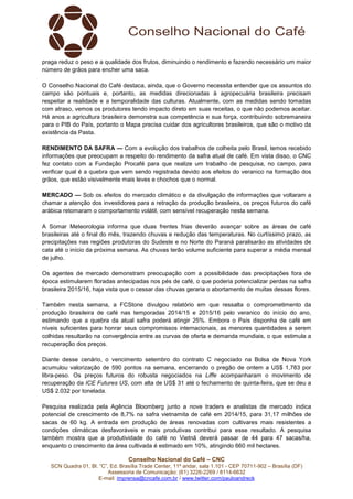 Conselho Nacional do Café – CNC
SCN Quadra 01, Bl. “C”, Ed. Brasília Trade Center, 11º andar, sala 1.101 - CEP 70711-902 – Brasília (DF)
Assessoria de Comunicação: (61) 3226-2269 / 8114-6632
E-mail: imprensa@cncafe.com.br / www.twitter.com/pauloandreck
praga reduz o peso e a qualidade dos frutos, diminuindo o rendimento e fazendo necessário um maior
número de grãos para encher uma saca.
O Conselho Nacional do Café destaca, ainda, que o Governo necessita entender que os assuntos do
campo são pontuais e, portanto, as medidas direcionadas à agropecuária brasileira precisam
respeitar a realidade e a temporalidade das culturas. Atualmente, com as medidas sendo tomadas
com atraso, vemos os produtores tendo impacto direto em suas receitas, o que não podemos aceitar.
Há anos a agricultura brasileira demonstra sua competência e sua força, contribuindo sobremaneira
para o PIB do País, portanto o Mapa precisa cuidar dos agricultores brasileiros, que são o motivo da
existência da Pasta.
RENDIMENTO DA SAFRA — Com a evolução dos trabalhos de colheita pelo Brasil, temos recebido
informações que preocupam a respeito do rendimento da safra atual de café. Em vista disso, o CNC
fez contato com a Fundação Procafé para que realize um trabalho de pesquisa, no campo, para
verificar qual é a quebra que vem sendo registrada devido aos efeitos do veranico na formação dos
grãos, que estão visivelmente mais leves e chochos que o normal.
MERCADO — Sob os efeitos do mercado climático e da divulgação de informações que voltaram a
chamar a atenção dos investidores para a retração da produção brasileira, os preços futuros do café
arábica retomaram o comportamento volátil, com sensível recuperação nesta semana.
A Somar Meteorologia informa que duas frentes frias deverão avançar sobre as áreas de café
brasileiras até o final do mês, trazendo chuvas e redução das temperaturas. No curtíssimo prazo, as
precipitações nas regiões produtoras do Sudeste e no Norte do Paraná paralisarão as atividades de
cata até o início da próxima semana. As chuvas terão volume suficiente para superar a média mensal
de julho.
Os agentes de mercado demonstram preocupação com a possibilidade das precipitações fora de
época estimularem floradas antecipadas nos pés de café, o que poderia potencializar perdas na safra
brasileira 2015/16, haja vista que o cessar das chuvas geraria o abortamento de muitas dessas flores.
Também nesta semana, a FCStone divulgou relatório em que ressalta o comprometimento da
produção brasileira de café nas temporadas 2014/15 e 2015/16 pelo veranico do início do ano,
estimando que a quebra da atual safra poderá atingir 25%. Embora o País disponha de café em
níveis suficientes para honrar seus compromissos internacionais, as menores quantidades a serem
colhidas resultarão na convergência entre as curvas de oferta e demanda mundiais, o que estimula a
recuperação dos preços.
Diante desse cenário, o vencimento setembro do contrato C negociado na Bolsa de Nova York
acumulou valorização de 590 pontos na semana, encerrando o pregão de ontem a US$ 1,783 por
libra-peso. Os preços futuros do robusta negociados na Liffe acompanharam o movimento de
recuperação da ICE Futures US, com alta de US$ 31 até o fechamento de quinta-feira, que se deu a
US$ 2.032 por tonelada.
Pesquisa realizada pela Agência Bloomberg junto a nove traders e analistas de mercado indica
potencial de crescimento de 8,7% na safra vietnamita de café em 2014/15, para 31,17 milhões de
sacas de 60 kg. A entrada em produção de áreas renovadas com cultivares mais resistentes a
condições climáticas desfavoráveis e mais produtivas contribui para esse resultado. A pesquisa
também mostra que a produtividade do café no Vietnã deverá passar de 44 para 47 sacas/ha,
enquanto o crescimento da área cultivada é estimado em 10%, atingindo 660 mil hectares.
 
