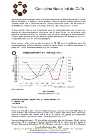 Conselho Nacional do Café – CNC
SCN Quadra 01, Bl. “C”, Ed. Brasília Trade Center, 11º andar, sala 1.101 - CEP 70711-902 – Brasília (DF)
Assessoria de Comunicação: (61) 3226-2269 / 8114-6632
E-mail: imprensa@cncafe.com.br / www.twitter.com/pauloandreck
O mercado doméstico brasileiro seguiu a tendência internacional de valorização dos preços do café
arábica, fortalecendo os negócios. Os indicadores do Centro de Estudos Avançados em Economia
Aplicada (Cepea) para as variedades arábica e conilon foram cotados, ontem, a R$ 399,87/saca e a
R$ 245,98/saca, respectivamente, com variação de 3,3% e 1,8% no acumulado da semana.
O Cepea também informou que a significativa queda da produtividade observada na atual safra
resultará em baixa rentabilidade da produção de café em Minas Gerais, com tendência de piores
resultados financeiros na região Sul do Estado, onde não há uso de irrigação e nem mecanização.
Como os efeitos do veranico do início deste ano também se estenderão até a temporada 2015/16, a
situação de fluxo de caixa dos produtores pode piorar.
Nesta semana, o dólar variou ao redor do patamar de R$ 2,22, perto da estabilidade diante das
intervenções diárias do Banco Central no mercado de câmbio. Ontem, a moeda norte-americana foi
cotada a R$ 2,2213, acumulando variação de -0,3% na semana.
Atenciosamente,
Silas Brasileiro
Presidente Executivo do CNC
Repasses do Funcafé chegam a R$ 2,392 bilhões na safra 2014
P1 / Ascom CNC
25/07/2014
Paulo A. C. Kawasaki
Nesta sexta-feira, 25 de julho, o Governo Federal autorizou o repasse de mais R$ 203 milhões do
Fundo de Defesa da Economia Cafeeira (Funcafé) para os bancos BNP Paribas Brasil e Bicbanco,
elevando o montante total liberado para a R$ 2,2,392 bilhões aos agentes que manifestaram
interesse e firmaram contratos para operar com os recursos na safra 2014.
Do volume integral transferido, R$ 969 milhões foram para a linha de Estocagem, R$ 609 milhões
para Custeio, R$ 529 milhões para Aquisição de Café (FAC), R$ 154 milhões à linha de Capital de
Giro para Cooperativas de Produção, R$ 80 milhões para Indústrias Torrefação e R$ 51 milhões para
 