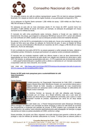 Conselho Nacional do Café – CNC
SCN Quadra 01, Bl. “C”, Ed. Brasília Trade Center, 11º andar, sala 1.101 - CEP 70711-902 – Brasília (DF)
Assessoria de Comunicação: (61) 3226-2269 / 8114-6632
E-mail: imprensa@cncafe.com.br / www.twitter.com/pauloandreck
Os estoques mineiros de café de arábica representaram quase 74% do total do estoque brasileiro
levantado. Em relação ao total do café da região Sudeste, a sua participação corresponde a 79%.
Já os estoques no Espírito Santo somaram 1,356 milhão de sacas, 1,639 milhão em São Paulo e
496,746 mil sacas no Paraná.
Os estoques no país são os mais volumosos desde 31 de março de 2007, quando havia nos
armazéns 17,584 milhões de sacas. Em 2012, por exemplo, os estoques de passagem em março
somavam 8,415 milhões de sacas.
O mercado do café vinha precificando estes números, observa a Conab em seu relatório de
levantamento. Os preços, que chegaram a ultrapassar R$ 500 por saca em 2011, caíram até voltarem
ao nível verificado em 2008, ocasião em que os estoques privados ainda eram bastante elevados.
No entanto, no fim de 2013 e principalmente no início deste ano, houve uma reversão nos preços em
função da forte seca que atingiu os cafezais do Centro-Sul do país. A saca no Estado de Minas
Gerais, que era comercializada a R$ 242,20 em novembro de 2013, chegou a R$ 433,95 em março
deste ano, 79,2% de valorização.
E com a entrada da nova safra (2014/15), os preços passaram a sofrer pressão de baixa, voltando a
contabilizar perdas. Entretanto, os preços permanecem em patamar ainda considerado satisfatório.
O mercado tem se mostrado bastante volátil nos últimos meses e isso se deve basicamente às
especulações em torno do tamanho da safra atual e em relação aos impactos do clima para a safra
2015. No entanto, os estoques apresentados este ano— 9,17% superiores aos da temporada anterior
—, terão papel fundamental para o equilíbrio entre a oferta e a demanda em um mercado consumidor
e exportador cada vez mais crescente, diz a Conab.
Leia mais em: http://www.valor.com.br/agro/3627074/estoque-de-passagem-de-cafe-no-pais-em-
201314-cresceu-92-diz-conab#ixzz38Vu1wRuL
Diretor da OIC pede mais pesquisas para a sustentabilidade do café
Valor Econômico
25/07/2014
Carine Ferreira
O diretor-executivo da Organização Internacional do Café (OIC), o brasileiro
Robério Oliveira Silva (foto: Wenderson Araújo), em sua primeira coluna para o
Relatório Global de Café, ressaltou a necessidade de mais investimentos
público-privados em pesquisas sobre o café para proteger os cafeicultores em
relação à seca e doenças.
Na América Central, as lavouras de café são afetadas pela ferrugem,
provocada por um fungo. Já o Brasil enfrentou este ano a pior seca em
décadas que deve diminuir a oferta global da commodity, pois o país é o maior
fornecedor mundial do produto, responsável por cerca de um terço dessa
oferta.
Em abril deste ano, o Painel Intergovernamental sobre Mudanças Climáticas
(IPCC) divulgou um relatório com previsões de sérias ameaças à cultura do café diante do aumento
das temperaturas e mudanças dos padrões de chuvas. O IPPC projetou que a produção de café,
especialmente a de arábica, seria reduzida significativamente pela propagação de doenças e pragas
nas plantas em todos os países estudados em 2050, conforme o artigo.
Essas previsões, de acordo com Silva, requerem uma ação decisiva para garantir a oferta de café e
proteger a vida de milhões de famílias cafeicultoras no mundo. “É tempo para os setores público e
 
