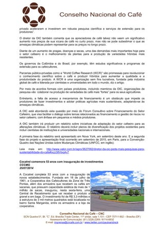 Conselho Nacional do Café – CNC
SCN Quadra 01, Bl. “C”, Ed. Brasília Trade Center, 11º andar, sala 1.101 - CEP 70711-902 – Brasília (DF)
Assessoria de Comunicação: (61) 3226-2269 / 8114-6632
E-mail: imprensa@cncafe.com.br / www.twitter.com/pauloandreck
privado acelerarem e investirem em robusta pesquisa científica e serviços de extensão para os
produtores”.
O diretor da OIC também comenta que os apreciadores de café talvez não veem um significativo
aumento nos preços de sua xícara de café no curto prazo, mas não se pode subestimar o que as
ameaças climáticas podem representar para os preços no longo prazo.
Diante de um aumento de pragas, doenças e secas, uma das demandas mais importantes hoje para
o setor cafeeiro é o melhoramento de plantas para a produção de variedades híbridas mais
resistentes.
Os governos da Colômbia e do Brasil, por exemplo, têm estudos significativos e programas de
extensão para os cafeicultores.
Parcerias público-privadas como a “World Coffee Research (WCR)” são promessas para revolucionar
o conhecimento científico sobre o café e produzir híbridos para aumentar a qualidade e a
produtividade do produto. A WCR é uma organização sem fins lucrativos, fundada pela indústria
global de café e liderada por cientistas e universidades em todo o mundo, diz o artigo.
Por meio de acordos formais com países produtores, incluindo membros da OIC, organizações de
pesquisa vão colaborar na produção de variedades de café mais “fortes” para os seus agricultores.
Entretanto, a falta de acesso a mecanismos de financiamento é um obstáculo que impede os
produtores de fazer investimentos e adotar práticas agrícolas mais sustentáveis, adaptando-se às
ameaças climáticas.
A OIC está abordando esta questão por meio do Fórum Consultivo sobre Financiamento do Setor
Cafeeiro, que visa facilitar o diálogo sobre temas relacionados ao financiamento e gestão de riscos no
setor cafeeiro, com ênfase em pequenos e médios produtores.
A OIC também irá produzir um relatório sobre iniciativas de adaptação do setor cafeeiro para as
alterações climáticas. O relatório deverá incluir planos de diversificação dos projetos existentes para
incluir cientistas de instituições e universidades nacionais e internacionais.
A primeira fase do relatório será apresentado em Nova York, em setembro deste ano. E a segunda
fase do projeto e apresentação final ocorrerão em setembro de 2015, em Paris, para a Convenção-
Quadro das Nações Unidas sobre Mudanças Climáticas (UNFCC, em inglês).
Leia mais em: http://www.valor.com.br/agro/3627092/diretor-da-oic-pede-mais-pesquisas-para-
sustentabilidade-do-cafe#ixzz38Vtxq4v7
Cocatrel comemora 53 anos com inauguração de investimentos
CCCMG
25/07/2014
A Cocatrel completa 53 anos com a inauguração de
novos estabelecimentos. Fundada em 18 de julho de
1961, a Cooperativa dos Cafeicultores da Zona de Três
Pontas, além dos armazéns que recebem os cafés em
sacarias, que possuem capacidade estática de mais de 1
milhão de sacas, inaugurou, nesta sexta-feira, uma
Central de Recebimento que vai receber o produto a
granel e em bags. O investimento foi de R$ 3,3 milhões e
a estrutura de 3 mil metros quadrados está localizada no
bairro Santa Margarida, entre os armazéns e a loja da
cooperativa.
 