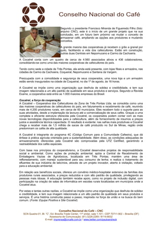 Conselho Nacional do Café – CNC
SCN Quadra 01, Bl. “C”, Ed. Brasília Trade Center, 11º andar, sala 1.101 - CEP 70711-902 – Brasília (DF)
Assessoria de Comunicação: (61) 3226-2269 / 8114-6632
E-mail: imprensa@cncafe.com.br / www.twitter.com/pauloandreck
Segundo o presidente Francisco Miranda de Figueiredo Filho (foto:
arquivo CNC), este é o início de um grande projeto que na sua
conclusão, em um futuro bem próximo vai mudar o conceito de
armazenar café, ampliando as opções aos produtores e mudando
conceitos.
A grande maioria das cooperativas já recebem o grão a granel por
quilo, facilitando a vida dos cafeicultores. Estão em construção,
outras duas Centrais em Nepomuceno e Carmo da Cachoeira.
A Cocatrel conta com um quadro de cerca de 4.560 associados ativos e 436 colaboradores,
consolidando-se como uma das maiores cooperativas de cafeicultores do país.
Tendo como sede a cidade de Três Pontas, ela ainda está presente, com lojas filiais e armazéns, nas
cidades de Carmo da Cachoeira, Coqueiral, Nepomuceno e Santana da Vargem.
Preocupada com a comodidade e segurança de seus cooperados, uma nova loja e um armazém
estão sendo inaugurados na cidade de Coqueiral, no dia 1º de agosto, às 16 horas.
A Cocatrel se impõe como uma organização que desfruta de solidez e credibilidade, e tem sua
imagem relacionada a um alto padrão de qualidade em seus produtos e serviços. Segundo a Revista
Exame, a cooperativa está entre as 1.000 maiores empresas do Brasil.
Cocatrel, a força da cooperação
A Cocatrel – Cooperativa dos Cafeicultores da Zona de Três Pontas Ltda. se consolida como uma
das maiores cooperativas de cafeicultores do país, em faturamento e recebimento de café, reunindo
mais de 4.200 produtores rurais, em cerca de 60 municípios. Eles recebem todo o suporte para as
suas atividades, desde a implantação da lavoura até a comercialização de seus cafés. Graças a uma
completa e eficiente estrutura oferecida pela Cocatrel, os cooperados podem contar com as mais
novas tecnologias disponibilizadas para a cafeicultura, além de fornecimento de insumos a preços
justos e assistência técnica capacitada. O resultado é evidente: nas safras mais produtivas a Cocatrel
chega a receber mais de 1,5 milhão de sacas de café produzido no Sul de Minas, região onde
predominam os cafés de alta qualidade.
A Cocatrel é integrante do programa 4C (Código Comum para a Comunidade Cafeeira), que dá
ênfase à prática agrícola orientada para a sustentabilidade. Além disso, as condições adequadas de
armazenamento oferecidas pela Cocatrel são comprovadas pela UTZ Certified, garantindo a
rastreabilidade dos cafés especiais.
Com base nos princípios do cooperativismo, a Cocatrel desenvolve projetos de responsabilidade
social e ambiental. Como ações de proteção ambiental, apóia a Central de Recebimento de
Embalagens Vazias de Agrotóxicos, localizada em Três Pontas; mantém uma área de
reflorestamento, com manejo sustentável para seu consumo de lenha; e realiza o tratamento de
efluentes de sua indústria de laticínios, através de um projeto inovador, aberto à visitação, voltado
para a educação ambiental.
Em relação aos benefícios sociais, oferece um convênio médico-hospitalar extensivo às famílias dos
produtores rurais associados, a preços reduzidos e com alto padrão de qualidade, privilegiando as
pessoas mais idosas. A educação também recebe apoio, como no projeto de inclusão digital, com
participação na criação de salas de informática em escolas rurais localizadas em municípios onde a
Cocatrel atua.
Por estas e tantas outras razões, a Cocatrel se impõe como uma organização que desfruta de solidez
e credibilidade, e tem sua imagem relacionada a um alto padrão de qualidade em seus produtos e
serviços. É uma história construída passo a passo, inspirada na força da união e na busca do bem
comum. (Fonte: Equipe Positiva e Site Cocatrel)
 