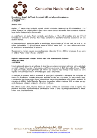 Conselho Nacional do Café – CNC
SCN Quadra 01, Bl. “C”, Ed. Brasília Trade Center, 11º andar, sala 1.101 - CEP 70711-902 – Brasília (DF)
Assessoria de Comunicação: (61) 3226-2269 / 8114-6632
E-mail: imprensa@cncafe.com.br / www.twitter.com/pauloandreck
Exportações de café do Vietnã devem cair 6,3% em julho, estima governo
Thomson Reuters
25/07/2014
Ho Binh Minh
Reuters - O Vietnã, maior produtor de café robusta do mundo, deve exportar 85 mil toneladas (1,42
milhão de sacas) de café em julho, 6,3 por cento menos que um ano atrás, disse o governo na sexta-
feira, abaixo da expectativa de mercado.
As exportações em junho foram revisadas para baixo, a 108,1 mil toneladas, ante as 110 mil
toneladas de estimativa anterior, disse nesta sexta-feira o Escritório Geral de Estatísticas em seu
relatório mensal.
O volume estimado deste mês eleva os embarques entre outubro de 2013 e julho de 2014 a 1,40
milhão de toneladas (23,40 milhões de sacas de 60 kg), queda de 0,7 por cento ante um ano atrás,
de acordo com as estatísticas do governo.
Os operadores haviam previsto exportações neste mês entre 90 mil e 120 mil toneladas. O ano safra
de café do Vietnã vai de outubro a setembro.
Uganda: área com café cresce e supera meta com incentivos do Governo
Agência Estado
25/07/2014
Incentivados pelo governo, produtores de Uganda aumentaram consideravelmente a área plantada
com café no país. Segundo a Autoridade para Desenvolvimento do Café da nação africana (UCDA,
na sigla em inglês), foram plantados 26 milhões de cafeeiros nos últimos noves meses da safra
vigente, bem acima da meta de 20 milhões para toda a temporada.
A intenção do governo local é aumentar a produção e aproveitar a escalada das cotações da
commodity. Para tanto, forneceu defensivos agrícolas e grãos aos produtores. "Os preços estão bons,
e todos estão tirando vantagem dessa oportunidade plantando mais pés de café", disse o analistas de
mercado da UCDA, Kizito Mayanja. Os preços do produto subiram mais de 50% só neste ano por
conta da severa estiagem em janeiro e fevereiro no Brasil.
Nas últimas duas safras, Uganda trocou as plantas velhas por variedades novas e espera, nos
próximos dois anos, exportar mais de 4 milhões de sacas. O país é o principal exportador da África.
Fonte: Dow Jones Newswires.
 