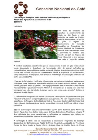 Conselho Nacional do Café – CNC
SCN Quadra 01, Bl. “C”, Ed. Brasília Trade Center, 11º andar, sala 1.101 - CEP 70711-902 – Brasília (DF)
Assessoria de Comunicação: (61) 3226-2269 / 8114-6632
E-mail: imprensa@cncafe.com.br / www.twitter.com/pauloandreck
Café da região de Espírito Santo do Pinhal obtém Indicação Geográfica
Ascom Sec. Agricultura e Abastecimento de SP
25/07/2016
Hélio Filho
Com apoio da Secretaria de
Agricultura e Abastecimento do
Estado de São Paulo, o café
produzido na região de Espírito
Santo do Pinhal obteve, no dia 19
de julho, o registro de
reconhecimento de Indicação
Geográfica de Procedência do
Instituto Nacional da Propriedade
Industrial (Inpi). Solicitada em 2009,
a concessão foi recebida pelo
Conselho do Café de Mogiana do
Pinhal (Cocampi) e deve agregar
mais valor à produção cafeeira
regional.
A novidade estabelece procedimentos para o processamento de café em grão verde natural,
cereja descascado e despolpado via fermentação, além de apontar definições de
rastreabilidade e responsabilidade social e ambiental. A bebida deverá obter nota mínima de 75
pontos para os cafés oriundos do processamento natural e 80 para os do processamento
cereja descascado e despolpado, nos termos da metodologia da Associação Americana de
Cafés Especiais (SCAA).
“Para nós da Secretaria, a certificação é fundamental porque queremos inclusão social para os
produtores rurais. Queremos estabilidade econômica do nosso produtor agrícola, seja ele
familiar, pequeno, médio ou grande. Tem espaço para todos eles no mercado. Como sempre
nos recomenda o governador Geraldo Alckmin, é importante que o Estado cada vez mais
consiga agregar valor à produção do campo e gerar mais renda para o produtor”, destacou o
secretário Arnaldo Jardim.
O café industrializado poderá ser vendido utilizando-se a indicação de procedência sob os tipos
“Gourmet” e “Superior”, com pontuações iguais ou superiores a 7,3 e a 6 respectivamente, pela
classificação do Programa de Qualidade do Café da Associação Brasileira da Indústria de Café
(Abic). Quando da elaboração de blends, a quantidade mínima é de 60% de café da origem
geográfica.
São oito os municípios produtores contemplados: Espírito Santo do Pinhal, Santo Antonio do
Jardim, Aguaí, São João da Boa Vista, Águas da Prata, Estiva Gerbi, Mogi Guaçu e Itapira. A
área delimitada tem como característica a cafeicultura de montanha com cultivos em
espaçamento tradicional e sistemas de produção familiar.
A certificação é válida para as cooperativas e associações integrantes do Cocampi:
Cooperativa dos Cafeicultores da Região de Pinhal (Coopinhal), Associação dos Produtores
Rurais do Bairro Areião e Região (Apra), Sindicato Rural de Espírito Santo do Pinhal
 