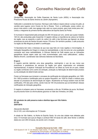 Conselho Nacional do Café – CNC
SCN Quadra 01, Bl. “C”, Ed. Brasília Trade Center, 11º andar, sala 1.101 - CEP 70711-902 – Brasília (DF)
Assessoria de Comunicação: (61) 3226-2269 / 8114-6632
E-mail: imprensa@cncafe.com.br / www.twitter.com/pauloandreck
(Sindipinhal), Associação de Cafés Especiais de Santa Luzia (ASSL) e Associação dos
Produtores Rurais de Santo Antonio do Jardim (Aprojardim).
Cafeicultor e presidente da Cocampi, Henrique Leite Gallucci espera elevar o preço do grão, já
vendido para lugares como Coreia do Sul e Rússia. “Com a certificação, posso cobrar um
pouco mais sobre o café, isso agrega mais valor ao nosso produto, gera mais renda para nós”,
contou o integrante da primeira família cafeicultora de Espírito Santo do Pinhal.
O município é responsável pela produção de 250 mil sacas por ano, sendo que quase metade,
120 mil, são produzidas pela Coopinhal. O registro reforça a importância da cultura na história
da região, que se expandiu a partir do cultivo do café e das ferrovias que ligavam as áreas
produtoras ao porto de Santos há pelo menos 176 anos. Em território paulista, o café produzido
na região da Alta Mogiana já detém a certificação.
“A Secretaria tem todo o interesse de que isso seja feito em mais regiões e microrregiões. A
Indicação Geográfica de Origem é a base da rastreabilidade, e não há como ter uma qualidade
constante sem essa rastreabilidade. A Câmara Setorial de Café espera que as indicações
geográficas típicas sejam cada vez mais incrementadas, para mais cafeicultores”, avaliou
Alberto Amorim, coordenador das Câmaras Setoriais da Secretaria.
O que é
O registro permite delimitar uma área geográfica, restringindo o uso de seu nome aos
produtores e prestadores de serviços da região (em geral, organizados em entidades
representativas). A espécie “Indicação de Procedência” se refere ao nome de um país, cidade
ou região conhecido como centro de extração, produção ou fabricação de determinado produto
ou de prestação de determinado serviço.
Foram os franceses que iniciaram o processo de certificação de indicação geográfica, em 1905.
Em 1925 já existia a certificação para os queijos Roquefort, em 1935 foi criado o instituto para
estudar os processos de denominação de origem. Atualmente na França existem mais de 500
certificados, 470 são para vinhos, sendo mais de 140 mil produtores que se beneficiam dessas
certificações de indicação geográfica.
O negócio é próspero para os franceses, envolvendo a cifra de 19 bilhões de euros. No Brasil,
os precursores foram os vitivinicultores gaúchos no Vale dos Vinhedos, em 2002.
ES: produtor de café preserva mata e distribui água em Vila Valério
G1 ES
25/07/2016
Alessandro Bachetti
Do G1 ES, com informações da TV Gazeta
A cidade de Vila Valério, no Norte do Espírito Santo, foi uma das cidade mais afetadas pela
seca. O município que que já chegou a produzir 850 mil sacas de café, deve fechar a colheita
deste ano com 250 mil sacas, de acordo com o Incaper.
 