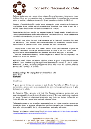 Conselho Nacional do Café – CNC
SCN Quadra 01, Bl. “C”, Ed. Brasília Trade Center, 11º andar, sala 1.101 - CEP 70711-902 – Brasília (DF)
Assessoria de Comunicação: (61) 3226-2269 / 8114-6632
E-mail: imprensa@cncafe.com.br / www.twitter.com/pauloandreck
De longe já dá pra ver que a geada deixou estragos. Em uma fazenda em Nepomuceno, no sul
de Minas, 18 mil pés foram atingidos ainda na fase de colheita. Em outra fazenda, uma lavoura
inteira foi perdida: 4 mil pés plantados no fim do ano passado, um prejuízo de R$ 50 mil.
Segundo a Fundação Procafé, a geada atingiu lavouras em todo o sul de Minas. Em algumas
propriedades, áreas inteiras ficaram completamente destruídas. Nas folhas dá para ver o
estrago, mas o prejuízo maior está escondido nos troncos e galhos.
As perdas também foram grandes nas lavouras de café do Cerrado Mineiro. A geada mudou o
cenário das montanhas na região de Campos Altos, o tom amarronzado é o sinal mais evidente
do prejuízo de boa parte dos produtores do município.
O Sindicato Rural estima que mais de 4 milhões de pés de café foram queimados, uma área
de, pelo menos, 1,2 mil hectares. Segundo os produtores, não geava assim na região há pelo
menos 15 anos. A colheita continua, mas a qualidade dos frutos caiu bastante.
O prejuízo maior foi nas áreas mais baixas, mas há muitos pés queimados na parte alta
também. A estimativa inicial é que o município deixe de colher já em 2017, 25 mil sacas. O
agrônomo Bruno Henriques explica que a planta vai precisar de tempo para se recuperar.
O agricultor João Ronaldo Moreira já calculou: as perdas na fazenda dele vão chegar a R$ 1,5
milhão. São 160 mil pés afetados.
Apesar de perdas severas em algumas fazendas, o efeito da geada no conjunto dos cafezais
de Minas Gerais é limitado. Segundo o presidente do Centro do Comércio do Café do Estado,
Archimedes Coli Neto, ela atingiu principalmente áreas mais baixas das fazendas, onde se
deveria evitar a formação de lavouras.
Geada que atingiu MG vai prejudicar próxima safra do café
Canal Rural
25/07/2016
Laura França
A geada que se formou nas lavouras de café do Alto Paranaíba, em Minas Gerais, vai
comprometer a próxima safra e os prejuízos só não foram maiores porque boa parte do grão
desta safra já foi colhido.
Em Patrocínio (MG), o produtor rural José Atílio Teorezan começou a semana com uma
surpresa desagradável, quando os termômetros marcaram 3°C em sua propriedade, resultando
em geada. “Ninguém acreditava que ia acontecer isso. Assim que cheguei na fazenda, um
funcionário falou que a geada havia queimado a lavoura”, disse.
As baixas temperaturas não atrapalham a safra atual, mas sim a do ano que vem, pois os pés
de café não devem se recuperar até setembro, quando começa a florada. No caso do produtor
José Atílio, pelo menos 25% dos 20 mil hectares foram queimados pela geada.
Assista à reportagem no site do Canal Rural: http://www.canalrural.com.br/noticias/cafe/geada-
que-atingiu-vai-prejudicar-proxima-safra-cafe-63121
 