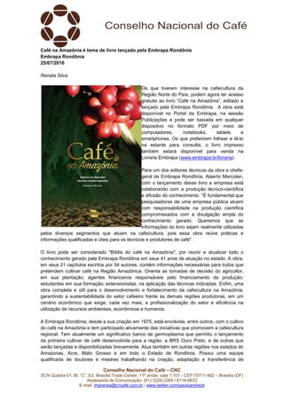 Conselho Nacional do Café – CNC
SCN Quadra 01, Bl. “C”, Ed. Brasília Trade Center, 11º andar, sala 1.101 - CEP 70711-902 – Brasília (DF)
Assessoria de Comunicação: (61) 3226-2269 / 8114-6632
E-mail: imprensa@cncafe.com.br / www.twitter.com/pauloandreck
Café na Amazônia é tema de livro lançado pela Embrapa Rondônia
Embrapa Rondônia
25/07/2016
Renata Silva
Os que tiverem interesse na cafeicultura da
Região Norte do País, podem agora ter acesso
gratuito ao livro “Café na Amazônia”, editado e
lançado pela Embrapa Rondônia. A obra está
disponível no Portal da Embrapa, na sessão
Publicações e pode ser baixada em qualquer
dispositivo no formato PDF por meio de
computadores, notebooks, tablets e
smartphones. Os que preferirem folhear e tê-lo
na estante para consulta, o livro impresso
também estará disponível para venda na
Livraria Embrapa (www.embrapa.br/livraria).
Para um dos editores técnicos da obra e chefe-
geral da Embrapa Rondônia, Alaerto Marcolan,
com o lançamento desse livro a empresa está
colaborando com a produção técnico-científica
e difusão do conhecimento. "É fundamental que
pesquisadores de uma empresa pública atuem
com responsabilidade na produção científica
compromissados com a divulgação ampla do
conhecimento gerado. Queremos que as
informações do livro sejam realmente utilizadas
pelos diversos segmentos que atuam na cafeicultura, pois essa obra reúne práticas e
informações qualificadas e úteis para os técnicos e produtores de café".
O livro pode ser considerado "Bíblia do café na Amazônia", por reunir e atualizar todo o
conhecimento gerado pela Embrapa Rondônia em seus 41 anos de atuação no estado. A obra,
em seus 21 capítulos escritos por 54 autores, contém informações necessárias para todos que
pretendem cultivar café na Região Amazônica. Orienta as tomadas de decisão do agricultor,
em sua plantação; agentes financeiros responsáveis pelo financiamento da produção;
estudantes em sua formação; extensionistas, na aplicação das técnicas indicadas. Enfim, uma
obra completa e útil para o desenvolvimento e fortalecimento da cafeicultura na Amazônia,
garantindo a sustentabilidade do setor cafeeiro frente às demais regiões produtoras, em um
cenário econômico que exige, cada vez mais, a profissionalização do setor e eficiência na
utilização de recursos ambientais, econômicos e humanos.
A Embrapa Rondônia, desde a sua criação em 1975, está envolvida, entre outros, com o cultivo
do café na Amazônia e tem participado ativamente das iniciativas que promovem a cafeicultura
regional. Tem atualmente um significativo banco de germoplasma que permitiu o lançamento
da primeira cultivar de café desenvolvida para a região, a BRS Ouro Preto, e de outras que
serão lançadas e disponibilizadas brevemente. Atua também em outras regiões nos estados do
Amazonas, Acre, Mato Grosso e em todo o Estado de Rondônia. Possui uma equipe
qualificada de doutores e mestres trabalhando na criação, adaptação e transferência de
 