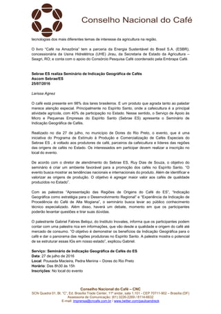 Conselho Nacional do Café – CNC
SCN Quadra 01, Bl. “C”, Ed. Brasília Trade Center, 11º andar, sala 1.101 - CEP 70711-902 – Brasília (DF)
Assessoria de Comunicação: (61) 3226-2269 / 8114-6632
E-mail: imprensa@cncafe.com.br / www.twitter.com/pauloandreck
tecnologias dos mais diferentes temas de interesse da agricultura na região.
O livro “Café na Amazônia” tem a parceria da Energia Sustentável do Brasil S.A. (ESBR),
concessionária da Usina Hidrelétrica (UHE) Jirau, da Secretaria de Estado da Agricultura –
Seagri, RO; e conta com o apoio do Consórcio Pesquisa Café coordenado pela Embrapa Café.
Sebrae ES realiza Seminário de Indicação Geográfica de Cafés
Ascom Sebrae/ES
25/07/2016
Larissa Agnez
O café está presente em 98% dos lares brasileiros. E um produto que agrada tanto ao paladar
merece atenção especial. Principalmente no Espírito Santo, onde a cafeicultura é a principal
atividade agrícola, com 40% de participação no Estado. Nesse sentido, o Serviço de Apoio às
Micro e Pequenas Empresas do Espírito Santo (Sebrae ES) apresenta o Seminário de
Indicação Geográfica de Cafés.
Realizado no dia 27 de julho, no município de Dores do Rio Preto, o evento, que é uma
iniciativa do Programa de Estímulo à Produção e Comercialização de Cafés Especiais do
Sebrae ES , é voltado aos produtores de café, parceiros da cafeicultura e líderes das regiões
das origens de cafés no Estado. Os interessados em participar devem realizar a inscrição no
local do evento.
De acordo com o diretor de atendimento do Sebrae ES, Ruy Dias de Souza, o objetivo do
seminário é criar um ambiente favorável para a promoção dos cafés no Espírito Santo. “O
evento busca mostrar as tendências nacionais e internacionais do produto. Além de identificar e
valorizar as origens de produção. O objetivo é agregar maior valor aos cafés de qualidade
produzidos no Estado”.
Com as palestras “Apresentação das Regiões de Origens do Café do ES”, “Indicação
Geográfica como estratégia para o Desenvolvimento Regional” e “Experiência da Indicação de
Procedência do Café de Alta Mogiana”, o seminário busca levar ao público conhecimento
técnico especializado. Além disso, haverá um debate, momento em que os participantes
poderão levantar questões e tirar suas dúvidas.
O palestrante Gabriel Fabres Beliqui, do Instituto Inovates, informa que os participantes podem
contar com uma palestra rica em informações, que vão desde a qualidade e origem do café até
mercado de consumo. “O objetivo é demonstrar os benefícios da Indicação Geográfica para o
café e dar o panorama das regiões produtoras no Espirito Santo. A palestra mostra o potencial
de se estruturar essas IGs em nosso estado”, explicou Gabriel.
Serviço: Seminário de Indicação Geográfica de Cafés do ES
Data: 27 de julho de 2016
Local: Pousada Macieira, Pedra Menina – Dores do Rio Preto
Horário: Das 8h30 às 15h
Inscrições: No local do evento
 