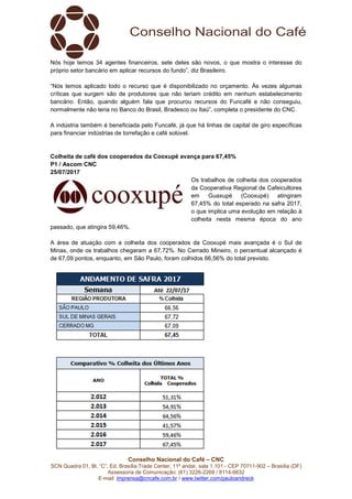 Conselho Nacional do Café – CNC
SCN Quadra 01, Bl. “C”, Ed. Brasília Trade Center, 11º andar, sala 1.101 - CEP 70711-902 – Brasília (DF)
Assessoria de Comunicação: (61) 3226-2269 / 8114-6632
E-mail: imprensa@cncafe.com.br / www.twitter.com/pauloandreck
Nós hoje temos 34 agentes financeiros, sete deles são novos, o que mostra o interesse do
próprio setor bancário em aplicar recursos do fundo”, diz Brasileiro.
“Nós temos aplicado todo o recurso que é disponibilizado no orçamento. Às vezes algumas
críticas que surgem são de produtores que não teriam crédito em nenhum estabelecimento
bancário. Então, quando alguém fala que procurou recursos do Funcafé e não conseguiu,
normalmente não teria no Banco do Brasil, Bradesco ou Itaú”, completa o presidente do CNC.
A indústria também é beneficiada pelo Funcafé, já que há linhas de capital de giro específicas
para financiar indústrias de torrefação e café solúvel.
Colheita de café dos cooperados da Cooxupé avança para 67,45%
P1 / Ascom CNC
25/07/2017
Os trabalhos de colheita dos cooperados
da Cooperativa Regional de Cafeicultores
em Guaxupé (Cooxupé) atingiram
67,45% do total esperado na safra 2017,
o que implica uma evolução em relação à
colheita nesta mesma época do ano
passado, que atingira 59,46%.
A área de atuação com a colheita dos cooperados da Cooxupé mais avançada é o Sul de
Minas, onde os trabalhos chegaram a 67,72%. No Cerrado Mineiro, o percentual alcançado é
de 67,09 pontos, enquanto, em São Paulo, foram colhidos 66,56% do total previsto.
 