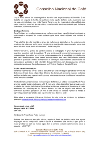 Conselho Nacional do Café – CNC
SCN Quadra 01, Bl. “C”, Ed. Brasília Trade Center, 11º andar, sala 1.101 - CEP 70711-902 – Brasília (DF)
Assessoria de Comunicação: (61) 3226-2269 / 8114-6632
E-mail: imprensa@cncafe.com.br / www.twitter.com/pauloandreck
“Fiquei muito feliz de ser homenageada e de ver o café do grupo sendo reconhecido. É um
trabalho em conjunto da família, na qual tenho muito orgulho de fazer parte. Atualmente atuo
na área administrativa e meu irmão Wagner Ferrero, que é o responsável pela qualidade dos
cafés, mas fico muito feliz em ver todo o nosso trabalho sendo reconhecido pela Cafeteria
Dulcerado”, comenta a produtora.
Destaque feminino
Para Virginia é um orgulho representar as mulheres que atuam na cafeicultura incenivando e
promovendo a coragem em outras mulheres para entrar nesse universo, que também é
feminino.
“Fico satisfeita de estar inserida no grupo de mulheres da cafeicultura e fico extremamente
orgulhosa de saber que tenho outras companheiras que já estão nesse mercado, outras que
estão entrando e hoje posso representá-las”, destaca Virgínia.
Poliana Gonçalves, gestora da Cafeteria destaca a participação do grupo Famiglia Ferrero
quando o assunto é café de qualidade: “É uma família que já vem sendo homenageada com
outras edições do produtor e o principal motivo dessa escolha, é a qualidade do trabalho que
eles vem desenvolvendo. Além desse reconhecimento, eles vem conquistando diversos
prêmios de qualidade”, destaca ao referenciar as premiações e as excelentes classificações em
concursos de qualidade de café e também de sustentabilidade, com destaque para a primeira
colocação na categoria Cereja Descascado no IV Prêmio Região do Cerrado Mineiro.
O café e sua harmonização
Poliana Gonçalves fala sobre o café da produtora que será servido pelo período de um mês na
Dulcerrado: O café dessa edição não é diferente das demais, ele apresenta nuances bastantes
exóticas, voltadas para o aspectos cítricos que, surpreendentemente, combinam e harmonizam
muito bem com chocolate”.
Produzido na Fazenda Caixetas, na microrregião do Pântano, o café da variedade Mundo Novo
promete agradar os apreciadores de café. "É mais uma edição do produtor que vai surpreender
o paladar dos clientes da Cafeteria Dulcerrado e também vai apresentar a diversidade de cafés
existentes nas microrregiões do Cerrado Mineiro. O café da Virginia será exposto na
Dulcerrado durante o período de um mês e será servido nas versões espresso e filtrado, e
aproveito para convidar a todos para experimentar esse delicioso café”.
Mais sobre o lançamento Edição do Produtor de julho pode ser conferido no endereço
eletrônico: www.facebook.com.br/dulcerradocafesespeciaisdoprodutor.
Vamos ouvir sobre café?
Blog do HAVE A COFFEE
25/07/2017
Por Eduardo Frota / fotos: Pedro Hummel
Prepare uma xícara do seu grão favorito, separe os fones de ouvido e deixe livre alguns
megabytes no seu computador, tablet ou celular. A novidade é bem bacana: o país que é o
maior produtor de café do mundo agora tem o primeiro podcast exclusivamente sobre o
assunto – o COFFEA!
 