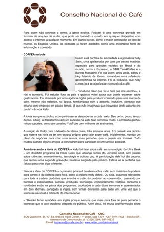 Conselho Nacional do Café – CNC
SCN Quadra 01, Bl. “C”, Ed. Brasília Trade Center, 11º andar, sala 1.101 - CEP 70711-902 – Brasília (DF)
Assessoria de Comunicação: (61) 3226-2269 / 8114-6632
E-mail: imprensa@cncafe.com.br / www.twitter.com/pauloandreck
Para quem não conhece o termo, a gente explica. Podcast é uma conversa gravada em
formato de arquivo de áudio, que pode ser baixado e ouvido em qualquer dispositivo com
acesso a internet, a qualquer momento. Em outros países, como o maior comprador de café do
mundo, os Estados Unidos, os podcasts já foram adotados como uma importante fonte de
informação e conteúdo.
COFFEA no bule
Quem está por trás da empreitada é a jornalista Kelly
Stein, uma apaixonada por café que assina matérias
especiais para grandes revistas do Brasil e do
mundo, como a Espresso, a STIR Tea&Coffee e a
Barista Magazine. Foi ela quem, anos atrás, editou o
blog Mexido de Ideias, tornando-o uma referência
gastronômica na internet. Foi lá, inclusive, que Kelly
começou a se aprofundar no mundo do café.
– “Costumo dizer que foi o café que me escolheu, e
não o contrário. Fui estudar fora do país e quando voltei sabia que queria escrever sobre
gastronomia. Fui chamada por uma agência digital para produzir conteúdo para uma marca de
café, mesmo não estando, na época, familiarizada com o assunto. Inclusive, pensava que
estaria sem emprego em pouco tempo, já que não imaginava que houvesse tanto assunto pra
pauta” – brinca Kelly.
A ideia era que o público acompanhasse as descobertas a cada texto. Deu certo: pouco tempo
depois, o blog se transformou em um sucesso na web. Não demorou muito, o conteúdo ganhou
novos suportes, como um canal no YouTube com milhares de assinantes.
A relação de Kelly com o Mexido de Ideias durou três intensos anos. Foi quando ela decidiu
que estava na hora de ter um espaço próprio para falar sobre café. Inicialmente, montou um
plano de negócios para criar uma revista, mas percebeu que o projeto era inviável. Tudo
mudou quando alguns amigos a convidaram para participar de um famoso podcast.
Amadurecendo a ideia do COFFEA – Kelly foi falar sobre café em uma edição do Ultra Geek
– um divertido programa da Rede Geek que abrange temas do universo nerd, com pautas
sobre ciências, entretenimento, tecnologia e cultura pop. A participação dela foi tão bacana,
que rendeu uma segunda gravação, bastante elogiada pelo público. Estava ali a centelha que
faltava para criar algo diferente.
Nascia a ideia do COFFEA – o primeiro podcast brasileiro sobre café, com matérias da porteira
para dentro e da porteira para fora, como a própria Kelly define. Ou seja, assuntos relevantes
para toda a cadeia produtiva que envolve o café: do produtor ao consumidor, passando por
baristas e especialistas. Ciência, produção, tecnologia, comportamento, história, consumo e
novidades estão na pauta dos programas, publicados a cada duas semanas e apresentados
em dois idiomas, português e inglês, com temas diferentes para cada um, uma vez que o
interesse nacional é diferente do internacional.
– “Resolvi fazer episódios em inglês porque sempre que viajo para fora do país percebo o
interesse que o café brasileiro desperta no público. Além disso, há muita desinformação sobre
 