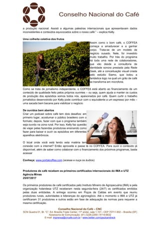 Conselho Nacional do Café – CNC
SCN Quadra 01, Bl. “C”, Ed. Brasília Trade Center, 11º andar, sala 1.101 - CEP 70711-902 – Brasília (DF)
Assessoria de Comunicação: (61) 3226-2269 / 8114-6632
E-mail: imprensa@cncafe.com.br / www.twitter.com/pauloandreck
a produção nacional. Assisti a algumas palestras internacionais que apresentavam dados
inconsistentes e conteúdos equivocados sobre o nosso café.” – explica Kelly.
Uma colheita coletiva dos frutos
Assim como o bom café, o COFFEA
começa a amadurecer e a ganhar
corpo. Trata-se de um modelo de
negócio ousado. Nele, foi investido
muito trabalho. Por trás do programa
há toda uma rede de colaboradores,
que vão desde a consultoria de
identidade sonora prestada pela Rede
Geek, até a conceituação visual criada
pelo estúdio Siamo, que bolou a
fantástica logo na qual um grão de café
se transforma em microfone.
Como se trata de jornalismo independente, o COFFEA está aberto ao financiamento de um
conteúdo de qualidade feito pelos próprios ouvintes – ou seja, quem ajuda a manter os custos
de produção dos episódios somos todos nós, apaixonados por café. Quem curtir o trabalho
jornalístico desenvolvido por Kelly pode contribuir com o equivalente a um espresso por mês –
uma sacada bem bacana para viabilizar o negócio.
De ouvidos bem abertos
Criar um podcast sobre café tem dois desafios: em
primeiro lugar, acostumar o público brasileiro com o
formato; depois, fazer com que o programa também
seja ouvido na zona rural. Por isso, Kelly faz questão
de viajar pelas fazendas produtoras ensinando como
fazer para baixar e ouvir os episódios em diferentes
aparelhos eletrônicos.
O local onde você está lendo esta matéria tem
conexão com a internet? Então aproveite e passe lá no COFFEA. Para ouvir o conteúdo já
disponível, além de saber como colaborar com o financiamento dos próximos programas, basta
acessar
Conheça: www.portalcoffea.com (acesse e ouça os áudios)
Produtores de café recebem os primeiros certificados internacionais do IMA e UTZ
Agência Minas
25/07/2017
Os primeiros produtores de café certificados pelo Instituto Mineiro de Agropecuária (IMA) e pela
organização holandesa UTZ receberam nesta segunda-feira (24/7) os certificados emitidos
pelas duas entidades. A entrega ocorreu em Poços de Caldas em evento que reuniu
produtores rurais, autoridades e lideranças do agronegócio. Até o momento o IMA e UTZ já
certificaram 31 produtores e outros estão em fase de adequação às normas para requerer a
mesma certificação.
 