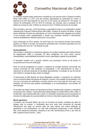 Conselho Nacional do Café – CNC
SCN Quadra 01, Bl. “C”, Ed. Brasília Trade Center, 11º andar, sala 1.101 - CEP 70711-902 – Brasília (DF)
Assessoria de Comunicação: (61) 3226-2269 / 8114-6632
E-mail: imprensa@cncafe.com.br / www.twitter.com/pauloandreck
O certificado recebido pelos produtores é resultado de uma parceria entre o Programa Certifica
Minas Café (CMC) e a UTZ, uma das maiores organizações de certificação do mundo. A
logomarca da UTZ está presente em mais de 13 mil marcas de produtos em 130 países. O
número de certificações UTZ em 2016 foi suficiente, por exemplo, para a produção de 38
bilhões de xícaras de café, 3 bilhões de xícaras de chá e 15 bilhões de barras de chocolate.
Para conceder o seu selo, a UTZ reconheceu a equivalência entre a sua certificação e aquela
realizada pelo Programa Certifica Minas Café (CMC), iniciativa do Governo de Minas. A posse
desse certificado concede aos cafeicultores um novo e importante valor agregado que confere
à sua produção maior competitividade e acesso aos mercados nacional e internacional,
inclusive possibilitando melhores preços para o seu produto.
Essa certificação da UTZ é gratuita. Se fosse fazer por uma empresa privada cada produtor
gastaria, em média, 5 mil reais. Os produtores certificados até o momento respondem por uma
área produtiva de cerca de 7 mil hectares de café.
Sustentabilidade
Para receber o certificado os produtores passaram por auditoria realizada pelo Instituto Mineiro
de Agropecuária (IMA) e cumpriram 28 itens obrigatórios em cinco áreas: lavoura,
rastreabilidade, responsabilidade ambiental e social, capacitação e gestão da propriedade.
É necessário também que o produtor obtenha uma pontuação mínima de 80 pontos no
cumprimento da norma de certificação.
Entre as normas obrigatórias se incluem a exigência de condição sanitária comprovada dos
viveiros comerciais de café existentes na propriedade, o não desmatamento na área, o
tratamento de resíduos poluentes de atividades agroindustriais, a proibição do uso de mão de
obra infantil e a outorga da água usada na irrigação.
O diretor-geral do IMA Marcílio de Sousa Magalhães ressaltou a importância do certificado
como uma oportunidade não apenas de melhorar o produto, mas a gestão da propriedade, uma
vez que no processo de certificação o produtor assume uma nova visão de como gerir a sua
produção não somente pelo aspecto mercadológico e de sustentabilidade, mas também de
administração.
O secretário de Estado Adjunto da Agricultura de Minas, Amarildo Kalil, ressaltou a importância
da parceria entre a Seapa , responsável pela implementação do Certifica Minas Café, o IMA e a
Emater-MG, cujos extensionistas dão o apoio e a orientação necessários para os produtores no
processo de adequação da sua propriedade às normas e requisitos exigidos pela certificação.
Menos agrotóxico
O produtor Luiz Fernando Ribeiro de Lima, do município de Areado, considera que além de
agregar valor ao produto, “a certificação dará uma visão mais consciente do mercado
internacional, que exige um produto cada vez mais natural, com menos aplicação de
agrotóxicos e, por consequência, um café mais sustentável, preservando o meio ambiente.
Nós, como pequenos produtores, passamos a ser mais reconhecidos lá fora e, por meio do
IMA, recebemos este incentivo” , disse.
 