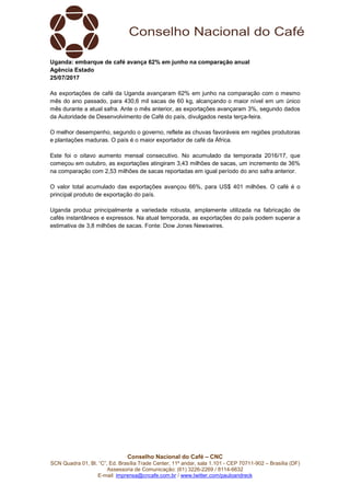 Conselho Nacional do Café – CNC
SCN Quadra 01, Bl. “C”, Ed. Brasília Trade Center, 11º andar, sala 1.101 - CEP 70711-902 – Brasília (DF)
Assessoria de Comunicação: (61) 3226-2269 / 8114-6632
E-mail: imprensa@cncafe.com.br / www.twitter.com/pauloandreck
Uganda: embarque de café avança 62% em junho na comparação anual
Agência Estado
25/07/2017
As exportações de café da Uganda avançaram 62% em junho na comparação com o mesmo
mês do ano passado, para 430,6 mil sacas de 60 kg, alcançando o maior nível em um único
mês durante a atual safra. Ante o mês anterior, as exportações avançaram 3%, segundo dados
da Autoridade de Desenvolvimento de Café do país, divulgados nesta terça-feira.
O melhor desempenho, segundo o governo, reflete as chuvas favoráveis em regiões produtoras
e plantações maduras. O país é o maior exportador de café da África.
Este foi o oitavo aumento mensal consecutivo. No acumulado da temporada 2016/17, que
começou em outubro, as exportações atingiram 3,43 milhões de sacas, um incremento de 36%
na comparação com 2,53 milhões de sacas reportadas em igual período do ano safra anterior.
O valor total acumulado das exportações avançou 66%, para US$ 401 milhões. O café é o
principal produto de exportação do país.
Uganda produz principalmente a variedade robusta, amplamente utilizada na fabricação de
cafés instantâneos e expressos. Na atual temporada, as exportações do país podem superar a
estimativa de 3,8 milhões de sacas. Fonte: Dow Jones Newswires.
 