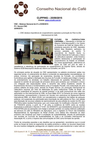 Conselho Nacional do Café – CNC
SCN Quadra 01, Bl. “C”, Ed. Brasília Trade Center, 11º andar, sala 1.101 - CEP 70711-902 – Brasília (DF)
Assessoria de Comunicação: (61) 3226-2269 / 8114-6632
E-mail: imprensa@cncafe.com.br / www.twitter.com/pauloandreck
CLIPPING – 25/09/2015
Acesse: www.cncafe.com.br
CNC – Balanço Semanal de 21 a 25/09/2015
P1 / Ascom CNC
25/09/2015
— CNC destaca importância do cooperativismo capixaba e promoção do País no Dia
Internacional do Café.
FUTURO DA CAFEICULTURA
CAPIXABA — Atendendo a convites do
Sistema OCB-Sescoop/ES e do Centro
do Comércio de Café de Vitória (ES), o
presidente executivo do CNC, deputado
federal Silas Brasileiro, participou, na
semana passada, do evento “A
importância do Espírito Santo no
Conselho Nacional do Café para o futuro
da cafeicultura capixaba”, onde ministrou
palestra destacando a participação do
cooperativismo do Estado na entidade.
Em nossa apresentação, salientamos as
ações do CNC em prol do setor e
ressaltamos a relevância da participação do cooperativismo do Espírito Santo, através do
Sistema OCB-Sescoop/ES desde seu retorno ao Conselho, em 2014.
Os principais pontos de atuação do CNC apresentados na palestra envolveram ações nos
seguintes temas: (i) ordenamento de oferta e contenção de especulações mercadológicas; (ii)
preços mínimos; (iii) aprovação de orçamentos recordes do Funcafé; (iv) providências
burocráticas para agilizar a liberação dos recursos do Funcafé; (v) ações para mitigar o impacto
do endividamento na atividade; (vi) trabalho relacionado às questões fitossanitárias, em
especial no sentido da aprovação de princípios ativos para produtos que combatam a broca;
(vii) mitigação das especulações sobre o tamanho das safras brasileiras, através de
levantamentos técnicos e fundamentados junto à Fundação Procafé; (viii) instauração de uma
política cafeeira de longo prazo, através do Projeto Rumos; (ix) promoção internacional da
cafeicultura nacional, por meio da elaboração do vídeo institucional "Cafés do Brasil: um
negócio sustentável do pequeno ao grande produtor" e da ação promocional dos cafés dos
associados no Dia Internacional do Café, na Expo Milão 2015; (x) fomento de novos negócios
internacionais, acompanhando o Governo em reunião com executivos do Restaurant Brands
International (RBI), em Miami (EUA); (xi) cancelamento e redesenho dos leilões de estoques
públicos; (xii) suspensão da autorização para importação de café arábica do Peru; (xiii) debate
para liberação de recursos voltados ao aprimoramento da pós-colheita do conilon do ES; (xiv)
PIS/Cofins sobre receitas financeiras, que, com nossa ação, foi modificado o Decreto nº 8.426,
de 1º/04/2015 (previa, a partir de 1º de julho, a incidência de 4,65% sobre as receitas
financeiras) e publicado o Decreto nº 8.451, de 20/05/2015, que reestabeleceu alíquota zero de
PIS/COFINS para as operações com hedge e variação cambial; (xv) ações relativas à alteração
da estrutura do café no Ministério da Agricultura; (xvi) o ingresso no Fórum das Entidades
Representativas do Agronegócio do Brasil (Ferab); (xvii) defesa dos interesses do setor
produtivo nas iniciativas que visam à ampliação da sustentabilidade, através da participação
nas reuniões do Currículo de Sustentabilidade do Café e do Conselho Internacional da
Associação 4C; e (xviii) o impacto das comunicações do CNC como formador de opinião.
Frente às conquistas expostas e aos desafios que se apresentam, recordamos que é crucial
juntar as forças de todos os segmentos da cadeia produtiva e utilizar os recursos disponíveis
de uma maneira inteligente, perseguindo um objetivo comum para transformar o setor café em
 