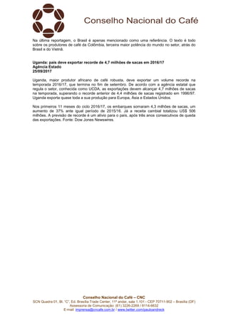 Conselho Nacional do Café – CNC
SCN Quadra 01, Bl. “C”, Ed. Brasília Trade Center, 11º andar, sala 1.101 - CEP 70711-902 – Brasília (DF)
Assessoria de Comunicação: (61) 3226-2269 / 8114-6632
E-mail: imprensa@cncafe.com.br / www.twitter.com/pauloandreck
Na última reportagem, o Brasil é apenas mencionado como uma referência. O texto é todo
sobre os produtores de café da Colômbia, terceira maior potência do mundo no setor, atrás do
Brasil e do Vietnã.
Uganda: país deve exportar recorde de 4,7 milhões de sacas em 2016/17
Agência Estado
25/09/2017
Uganda, maior produtor africano de café robusta, deve exportar um volume recorde na
temporada 2016/17, que termina no fim de setembro. De acordo com a agência estatal que
regula o setor, conhecida como UCDA, as exportações devem alcançar 4,7 milhões de sacas
na temporada, superando o recorde anterior de 4,4 milhões de sacas registrado em 1996/97.
Uganda exporta quase toda a sua produção para Europa, Ásia e Estados Unidos.
Nos primeiros 11 meses do ciclo 2016/17, os embarques somaram 4,3 milhões de sacas, um
aumento de 37% ante igual período de 2015/16. Já a receita cambial totalizou US$ 506
milhões. A previsão de recorde é um alívio para o país, após três anos consecutivos de queda
das exportações. Fonte: Dow Jones Newswires.
 