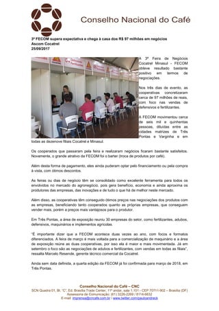Conselho Nacional do Café – CNC
SCN Quadra 01, Bl. “C”, Ed. Brasília Trade Center, 11º andar, sala 1.101 - CEP 70711-902 – Brasília (DF)
Assessoria de Comunicação: (61) 3226-2269 / 8114-6632
E-mail: imprensa@cncafe.com.br / www.twitter.com/pauloandreck
3ª FECOM supera expectativa e chega à casa dos R$ 97 milhões em negócios
Ascom Cocatrel
25/09/2017
A 3ª Feira de Negócios
Cocatrel Minasul - FECOM
obteve resultado bastante
positivo em termos de
negociações.
Nos três dias de evento, as
cooperativas concretizaram
cerca de 97 milhões de reais,
com foco nas vendas de
defensivos e fertilizantes.
A FECOM movimentou cerca
de seis mil e quinhentas
pessoas, diluídas entre as
cidades matrizes de Três
Pontas e Varginha e em
todas as dezenove filiais Cocatrel e Minasul.
Os cooperados que passaram pela feira e realizaram negócios ficaram bastante satisfeitos.
Novamente, o grande atrativo da FECOM foi o barter (troca de produtos por café).
Além desta forma de pagamento, eles ainda puderam optar pelo financiamento ou pela compra
à vista, com ótimos descontos.
As feiras ou dias de negócio têm se consolidado como excelente ferramenta para todos os
envolvidos no mercado do agronegócio, pois gera benefício, economia e ainda aproxima os
produtores das empresas, das inovações e de tudo o que há de melhor neste mercado.
Além disso, as cooperativas têm conseguido ótimos preços nas negociações dos produtos com
as empresas, beneficiando tanto cooperados quanto as próprias empresas, que conseguem
vender mais, porém a preços mais vantajosos para o produtor.
Em Três Pontas, a área de exposição reuniu 30 empresas do setor, como fertilizantes, adubos,
defensivos, maquinários e implementos agrícolas.
“É importante dizer que a FECOM acontece duas vezes ao ano, com focos e formatos
diferenciados. A feira de março é mais voltada para a comercialização de maquinário e a área
de exposição reúne as duas cooperativas, por isso ela é maior e mais movimentada. Já em
setembro o foco são as negociações de adubos e fertilizantes, com vendas em todas as filiais”,
ressalta Marcelo Resende, gerente técnico comercial da Cocatrel.
Ainda sem data definida, a quarta edição da FECOM já foi confirmada para março de 2018, em
Três Pontas.
 