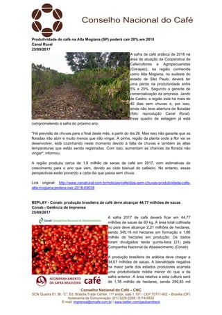 Conselho Nacional do Café – CNC
SCN Quadra 01, Bl. “C”, Ed. Brasília Trade Center, 11º andar, sala 1.101 - CEP 70711-902 – Brasília (DF)
Assessoria de Comunicação: (61) 3226-2269 / 8114-6632
E-mail: imprensa@cncafe.com.br / www.twitter.com/pauloandreck
Produtividade do café na Alta Mogiana (SP) poderá cair 20% em 2018
Canal Rural
25/09/2017
A safra de café arábica de 2018 na
área de atuação da Cooperativa de
Cafeicultores e Agropecuaristas
(Cocapec), na região conhecida
como Alta Mogiana, no sudeste do
estado de São Paulo, deverá ter
uma perda na produtividade entre
5% e 20%. Segundo o gerente de
comercialização da empresa, Jandir
de Castro, a região está há mais de
40 dias sem chuvas e, por isso,
ainda não teve abertura de floradas
(foto: reprodução Canal Rural).
Esse quadro de estiagem já está
comprometendo a safra do próximo ano.
"Há previsão de chuvas para o final deste mês, a partir do dia 26. Mas isso não garante que as
floradas irão abrir e muito menos que irão vingar. A pinha, região da planta onde a flor vai se
desenvolver, está cozinhando neste momento devido à falta de chuvas e também às altas
temperaturas que estão sendo registradas. Com isso, aumentam as chances da florada não
vingar", informou.
A região produziu cerca de 1,6 milhão de sacas de café em 2017, com estimativas de
crescimento para o ano que vem, devido ao ciclo bianual do cafeeiro. No entanto, essas
perspectivas estão piorando a cada dia que passa sem chuva.
Link original: http://www.canalrural.com.br/noticias/cafe/dias-sem-chuvas-produtividade-cafe-
alta-mogiana-podera-cair-2018-69038
REPLAY - Conab: produção brasileira de café deve alcançar 44,77 milhões de sacas
Conab - Gerência de Imprensa
25/09/2017
A safra 2017 de café deverá ficar em 44,77
milhões de sacas de 60 kg. A área total cultivada
no país deve alcançar 2,21 milhões de hectares,
sendo 345,19 mil hectares em formação e 1,86
milhão de hectares em produção. Os dados
foram divulgados nesta quinta-feira (21) pela
Companhia Nacional de Abastecimento (Conab).
A produção brasileira de arábica deve chegar a
34,07 milhões de sacas. A bienalidade negativa
na maior parte dos estados produtores acarreta
uma produtividade média menor do que a da
safra anterior. A área relativa a esta cultura será
de 1,78 milhão de hectares, sendo 299,83 mil
 