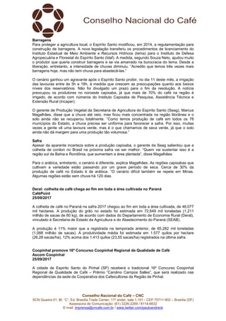 Conselho Nacional do Café – CNC
SCN Quadra 01, Bl. “C”, Ed. Brasília Trade Center, 11º andar, sala 1.101 - CEP 70711-902 – Brasília (DF)
Assessoria de Comunicação: (61) 3226-2269 / 8114-6632
E-mail: imprensa@cncafe.com.br / www.twitter.com/pauloandreck
Barragens
Para proteger a agricultura local, o Espírito Santo modificou, em 2014, a regulamentação para
construção de barragens. A nova legislação transferiu os procedimentos de licenciamento do
Instituto Estadual de Meio Ambiente e Recursos Hídricos (Iema) para o Instituto de Defesa
Agropecuária e Florestal do Espírito Santo (Idaf). A medida, segundo Souza Neto, ajudou muito
o produtor que queria construir barragens e se via amarrado na burocracia do Iema. Desde a
liberação, entretanto, a intensidade de chuvas diminuiu. “Acredito que temos três vezes mais
barragens hoje, mas não tem chuva para abastecê-las.”
O cenário ganhou um agravante após o Espírito Santo proibir, no dia 11 deste mês, a irrigação
das lavouras entre às 5h e 18h, à medida que crescem as preocupações quanto aos baixos
níveis dos reservatórios. Não foi divulgado um prazo para o fim da resolução. A notícia
preocupou os produtores no noroeste capixaba, já que mais de 70% do café na região é
irrigado, de acordo com números do Instituto Capixaba de Pesquisa, Assistência Técnica e
Extensão Rural (Incaper).
O gerente de Produção Vegetal da Secretaria de Agricultura do Espírito Santo (Seag), Marcus
Magalhães, disse que a chuva até veio, mas ficou mais concentrada na região litorânea e o
solo ainda não se recuperou totalmente. “Como temos produção de café em todos os 78
municípios do Estado, a chuva precisa ser uniforme para favorecer a safra. Por isso, muitas
vezes a gente vê uma lavoura verde, mas é o que chamamos de seca verde, já que o solo
ainda não dá margem para uma produção tão volumosa.”
Safra
Apesar da aparente incerteza sobre a produção capixaba, o gerente da Seag salientou que a
colheita de conilon no Brasil na próxima safra vai ser melhor. “Quem vai sustentar isso é a
região sul da Bahia e Rondônia, que aumentam a área plantada”, disse Magalhães.
Para o arábica, entretanto, o cenário é diferente, explica Magalhães. As regiões capixabas que
cultivam a variedade estão passando por um grave período de seca. Cerca de 30% da
produção de café no Estado é de arábica. “O cenário difícil também se repete em Minas.
Algumas regiões estão sem chuva há 120 dias.
Deral: colheita de café chega ao fim em toda a área cultivada no Paraná
CaféPoint
25/09/2017
A colheita de café no Paraná na safra 2017 chegou ao fim em toda a área cultivada, de 46,077
mil hectares. A produção do grão no estado foi estimada em 72,649 mil toneladas (1,211
milhão de sacas de 60 kg), de acordo com dados do Departamento de Economia Rural (Deral),
vinculado à Secretaria de Estado da Agricultura e do Abastecimento do Paraná (SEAB).
A produção é 11% maior que a registrada na temporada anterior, de 65,282 mil toneladas
(1,088 milhão de sacas). A produtividade média foi estimada em 1.577 quilos por hectare
(26,28 sacas/ha), 12% acima dos 1.413 quilos (23,55 sacas/ha) registrados na última safra.
Coopinhal promove 16º Concurso Coopinhal Regional de Qualidade de Café
Ascom Coopinhal
25/09/2017
A cidade de Espirito Santo do Pinhal (SP) receberá o tradicional 16º Concurso Coopinhal
Regional de Qualidade de Café – Prêmio “Carolino Campos Salles”, que será realizado nas
dependências da sede da Cooperativa dos Cafeicultores da Região de Pinhal.
 