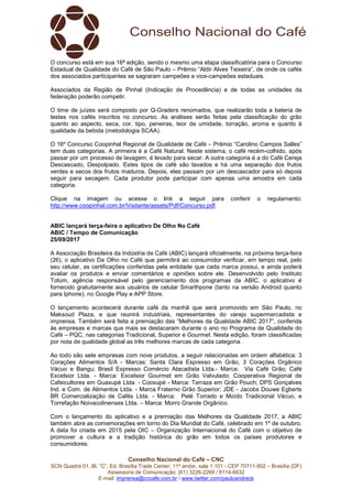Conselho Nacional do Café – CNC
SCN Quadra 01, Bl. “C”, Ed. Brasília Trade Center, 11º andar, sala 1.101 - CEP 70711-902 – Brasília (DF)
Assessoria de Comunicação: (61) 3226-2269 / 8114-6632
E-mail: imprensa@cncafe.com.br / www.twitter.com/pauloandreck
O concurso está em sua 16ª edição, sendo o mesmo uma etapa classificatória para o Concurso
Estadual de Qualidade do Café de São Paulo – Prêmio “Aldir Alves Teixeira”, de onde os cafés
dos associados participantes se sagraram campeões e vice-campeões estaduais.
Associados da Região de Pinhal (Indicação de Procedência) e de todas as unidades da
federação poderão competir.
O time de juízes será composto por Q-Graders renomados, que realizarão toda a bateria de
testes nos cafés inscritos no concurso. As análises serão feitas pela classificação do grão
quanto ao aspecto, seca, cor, tipo, peneiras, teor de umidade, torração, aroma e quanto à
qualidade da bebida (metodologia SCAA).
O 16º Concurso Coopinhal Regional de Qualidade de Café – Prêmio “Carolino Campos Salles”
tem duas categorias. A primeira é a Café Natural. Neste sistema, o café recém-colhido, após
passar por um processo de lavagem, é levado para secar. A outra categoria é a do Café Cereja
Descascado, Despolpado. Estes tipos de café são lavados e há uma separação dos frutos
verdes e secos dos frutos maduros. Depois, eles passam por um descascador para só depois
seguir para secagem. Cada produtor pode participar com apenas uma amostra em cada
categoria.
Clique na imagem ou acesse o link a seguir para conferir o regulamento:
http://www.coopinhal.com.br/Visitante/assets/Pdf/Concurso.pdf.
ABIC lançará terça-feira o aplicativo De Olho No Café
ABIC / Tempo de Comunicação
25/09/2017
A Associação Brasileira da Indústria de Café (ABIC) lançará oficialmente, na próxima terça-feira
(26), o aplicativo De Olho no Café que permitirá ao consumidor verificar, em tempo real, pelo
seu celular, as certificações conferidas pela entidade que cada marca possui, e ainda poderá
avaliar os produtos e enviar comentários e opiniões sobre ele. Desenvolvido pelo Instituto
Totum, agência responsável pelo gerenciamento dos programas da ABIC, o aplicativo é
fornecido gratuitamente aos usuários de celular Smarthpone (tanto na versão Android quanto
para Iphone), no Google Play e APP Store.
O lançamento acontecerá durante café da manhã que será promovido em São Paulo, no
Maksoud Plaza, e que reunirá industriais, representantes do varejo supermercadista e
imprensa. Também será feita a premiação das “Melhores da Qualidade ABIC 2017”, conferida
às empresas e marcas que mais se destacaram durante o ano no Programa de Qualidade do
Café – PQC, nas categorias Tradicional, Superior e Gourmet. Nesta edição, foram classificadas
por nota de qualidade global as três melhores marcas de cada categoria.
Ao todo são sete empresas com nove produtos, a seguir relacionadas em ordem alfabética: 3
Corações Alimentos S/A - Marcas: Santa Clara Espresso em Grão, 3 Corações Orgânico
Vácuo e Bangu; Brasil Espresso Comércio Atacadista Ltda.- Marca: Via Café Grão; Café
Excelsior Ltda. - Marca: Excelsior Gourmet em Grão Valvulado; Cooperativa Regional de
Cafeicultores em Guaxupé Ltda. - Cooxupé - Marca: Terraza em Grão Pouch; DPS Gonçalves
Ind. e Com. de Alimentos Ltda. - Marca Fraterno Grão Superior; JDE - Jacobs Douwe Egberts
BR Comercialização de Cafés Ltda. - Marca: Pelé Torrado e Moído Tradicional Vácuo, e
Torrefação Noivacolinenses Ltda. – Marca: Morro Grande Orgânico.
Com o lançamento do aplicativo e a premiação das Melhores da Qualidade 2017, a ABIC
também abre as comemorações em torno do Dia Mundial do Café, celebrado em 1º de outubro.
A data foi criada em 2015 pela OIC – Organização Internacional do Café com o objetivo de
promover a cultura e a tradição histórica do grão em todos os países produtores e
consumidores.
 