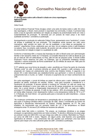 Conselho Nacional do Café – CNC
SCN Quadra 01, Bl. “C”, Ed. Brasília Trade Center, 11º andar, sala 1.101 - CEP 70711-902 – Brasília (DF)
Assessoria de Comunicação: (61) 3226-2269 / 8114-6632
E-mail: imprensa@cncafe.com.br / www.twitter.com/pauloandreck
FT divulga série sobre café e Brasil é citado em cinco reportagens
Agência Estado
25/09/2017
Célia Froufe
O jornal britânico Financial Times divulgou ontem uma série de textos sobre o café. Em cinco
das reportagens, o Brasil, maior produtor e exportador da commodity, é citado. A primeira trata
sobre a luta do agricultor doméstico em relação ao estigma da produtividade tendo em vista a
sustentabilidade da produção. "A demanda por um produto de maior preço e de maior
qualidade aumentou", considerou a publicação.
Acompanhando a produção do cafeicultor Felipe Croce, apresentado como "excêntrico", o texto
dá ênfase à qualidade de sua produção. "Os brasileiros ainda pensam em café como
mercadoria, algo vendido em peso, em vez de qualidade, e isso afeta as percepções no
exterior", argumentou Croce, explicando que, por isso, há um estigma contra o café brasileiro
no exterior. Isso, no entanto, está mudando, de acordo com ele, porque há um interesse maior
do consumidor em relação à origem e a qualidade do café.
Conforme a holandesa IDH, a maioria das fazendas de café no Brasil conta com administração
familiar e tem tamanho médio de 7,5 hectares. O Conselho Nacional do Café do Brasil diz que
de um total de 330 mil cafeicultores no País, 280 mil são de pequeno porte. O World Coffee
Producers Forum observou em julho, na Colômbia, que os produtores brasileiros haviam
"dobrado o volume produzido de forma sustentável" de 25 milhões de sacas em 1990 para 50
milhões no ano passado.
O FT salienta que nova forma de atuação o setor, escolhida por Croce faz parte da chamada
"terceira onda" do café. A primeira remonta ao século XIX, quando o café começou a ser
preparado em massa em praticamente toda cozinha dos Estados Unidos. A segunda é do
século XX e está relacionada aos estabelecimentos que ganharam o nome do produto em
praticamente todo o mundo, os "cafés". A terceira é surgimento de um maior conhecimento do
café.
Em outra reportagem, o jornal dá ênfase ao papel da ciência para o setor. Melhora do perfil
genético da planta, produção em estufas, clones... tudo para aumentar a resistência e o
rendimento da produção. A terceira aborda a mudança do "cinturão" do café por causa das
alterações climáticas e como isso afeta os mais de 60 países produtores da commodity. O
setor, diz o jornal citando a Organização Internacional do Café (OIC, na sigla em inglês),
emprega 21,5 milhões de pessoas. O café do tipo arábica - 60% da produção global - cresce
em terras altas tropicais e tem desempenho melhor a uma temperatura média de 18º C a 21º
C. O Robusta, de nível inferior - em grande parte para o mercado de café instantâneo -, cresce
em regiões baixas.
"As mudanças combinadas de temperatura e precipitação são os principais caminhos através
dos quais a mudança climática afeta a produção de café", disse o coordenador do Centro de
Agricultura e Biociências Internacionais do Quênia, Charles Agwanda, ao FT. No caso
brasileiro, foi mencionado que um aumento médio de 1,2º C de temperatura no Brasil
ameaçaria cortar 7% de seus 2,25 milhões de hectares de cafezais.
O quarto texto fala sobre o comércio. "Os preços, as mudanças climáticas e as pragas
ameaçam os agricultores espremidos por todos os lados." E aborda a diferença do preço pago
ao produtor (ceca de US$ 0,05) e ao que chega aos cafés de Londres, Manhattan ou Tóquio,
por cerca de US$ 4,00 a xícara. "Alguém, em algum ponto, está fazendo uma quantidade
significativa de dinheiro - mas certamente não são aqueles que enfrentam uma luta diária
apenas para raspar uma vida cultivando grãos de café", considera a publicação.
 