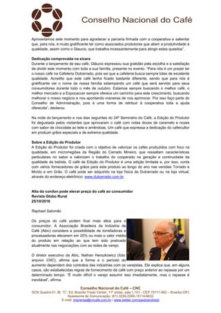 Conselho Nacional do Café – CNC
SCN Quadra 01, Bl. “C”, Ed. Brasília Trade Center, 11º andar, sala 1.101 - CEP 70711-902 – Brasília (DF)
Assessoria de Comunicação: (61) 3226-2269 / 8114-6632
E-mail: imprensa@cncafe.com.br / www.twitter.com/pauloandreck
Aproveitamos este momento para agradecer a parceria firmada com a cooperativa e salientar
que, para nós, é muito gratificante ter como associados produtores que aliam a produtividade à
qualidade, assim como o Glaucio, que trabalha incessantemente para atingir estes quesitos”.
Dedicação comprovada na xícara
Durante o lançamento de seu café, Gláucio expressou sua gratidão pela escolha e a satisfação
de dividir este momento com toda a sua família, presente no evento. “Para nós é um prazer ter
o nosso café na Cafeteria Dulcerrado, pois sei que a cafeteria busca sempre lotes de excelente
qualidade. Acredito que este café tenha ficado bastante diferente, sendo que para nós é
gratificante ver o nome da nossa família estampando um café que será servido para seus
consumidores durante todo o mês de outubro. Estamos sempre buscando o melhor café, o
melhor mercado e a Expocaccer sempre oferece um caminho para este crescimento, buscando
melhorar o nosso negócio e nos apontando maneiras de nos aprimorar. Por isso faço parte do
Conselho de Administração, pois é uma forma de retribuir à cooperativa toda a ajuda
oferecida”, declarou.
Na noite do lançamento e nos dias seguintes do 24º Seminário do Café, a Edição do Produtor
foi degustada pelos visitantes que aprovaram o café com notas doces de caramelo e nozes
com sabor de chocolate ao leite e amêndoas. Um café que expressa a dedicação do cafeicultor
em produzir grãos especiais e de extrema qualidade.
Sobre a Edição do Produtor
A Edição do Produtor foi criada com o objetivo de valorizar os cafés produzidos com foco na
qualidade, em microrregiões da Região do Cerrado Mineiro, que ressaltam características
particulares no sabor e valorizam o trabalho do cooperado na geração e continuidade da
qualidade da bebida. O café da Edição do Produtor é uma edição limitada e, por isso, conta
com vários fornecedores de grãos para este produto ao longo do ano nas versões Torrado e
Moído e em Grão. O café pode ser adquirido na loja física da Dulcerrado ou na loja virtual,
através do endereço eletrônico: www.dulcerrado.com.br.
Alta do conilon pode elevar preço do café ao consumidor
Revista Globo Rural
25/10/2016
Raphael Salomão
Os preços do café podem ficar mais altos para o
consumidor. A Associação Brasileira da Indústria de
Café (Abic) considera a possibilidade de torrefadoras e
processadoras elevarem em 20% ou mais o valor médio
do produto em relação ao que tem sido praticado
atualmente nas negociações com as redes de varejo.
O diretor executivo da Abic, Nathan Herszkowicz (foto:
arquivo CNC), afirma que a forma e o período do
aumento dependem dos contratos das indústrias com os varejistas. Ele explica que, em alguns
casos, são estabelecidas regras de fornecimento de café com preço anterior ao repasse por um
determinado tempo. “É muito difícil o varejo assumir isso imediatamente, mas o repasse é
inevitável”, afirma.
 