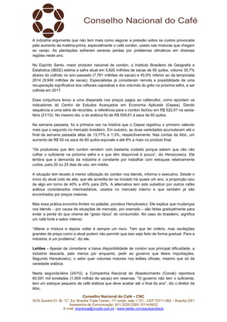 Conselho Nacional do Café – CNC
SCN Quadra 01, Bl. “C”, Ed. Brasília Trade Center, 11º andar, sala 1.101 - CEP 70711-902 – Brasília (DF)
Assessoria de Comunicação: (61) 3226-2269 / 8114-6632
E-mail: imprensa@cncafe.com.br / www.twitter.com/pauloandreck
A indústria argumenta que não tem mais como segurar a pressão sobre os custos provocada
pelo aumento da matéria-prima, especialmente o café conilon, usado nas misturas que chegam
ao varejo. As plantações sofreram severas perdas por problemas climáticos em diversas
regiões neste ano.
No Espírito Santo, maior produtor nacional de conilon, o Instituto Brasileiro de Geografia e
Estatística (IBGE) estima a safra atual em 5,820 milhões de sacas de 60 quilos, volume 30,7%
abaixo do colhido no ano passado (7,761 milhões de sacas) e 45,9% inferior ao da temporada
2014 (9,949 milhões de sacas). Especialistas já consideram remota a possibilidade de uma
recuperação significativa dos cafezais capixabas e dos volumes do grão na próxima safra, a ser
colhida em 2017.
Essa conjuntura levou a uma disparada nos preços pagos ao cafeicultor, como apontam os
indicadores do Centro de Estudos Avançados em Economia Aplicada (Cepea). Dando
sequência a uma série de recordes, a referência para o conilon fechou em R$ 522,91 na sexta-
feira (21/10). No mesmo dia, a do arábica foi de R$ 509,61 a saca de 60 quilos.
Na semana passada, foi a primeira vez na história que o Cepea registrou o primeiro valendo
mais que o segundo no mercado brasileiro. Em outubro, as duas variedades acumulavam até o
final da semana passada altas de 13,77% e 1,3%, respectivamente. Nas contas da Abic, um
aumento de R$ 50 na saca de 60 quilos equivale a até 8% a mais no produto final.
“Os produtores que têm conilon vendem com bastante cuidado porque sabem que não vão
colher o suficiente na próxima safra e o que têm disponível é pouco”, diz Herszcowicz. Ele
lembra que a demanda da indústria é constante por trabalhar com estoques relativamente
curtos, para 20 ou 25 dias de uso, em média.
A situação tem levado à menor utilização do conilon nos blends, informa o executivo. Desde o
início do atual ciclo de alta, que ele acredita ter se iniciado há quase um ano, a proporção caiu
de algo em torno de 40% a 45% para 20%. A alternativa tem sido substituir por outros cafés
arábica considerados intermediários, usados no mercado interno e que também já são
encontrados por preços maiores.
Mas essa prática encontra limites no paladar, pondera Herszkowicz. Ele explica que mudanças
nos blends – por causa de situações de mercado, por exemplo – são feitas gradualmente para
evitar a perda do que chama de “gosto típico” do consumidor. No caso do brasileiro, significa
um café forte e sabor intenso.
“Alterar a mistura e depois voltar é sempre um risco. Tem que ter critério, mas oscilações
grandes de preço como a atual podem não permitir que isso seja feito de forma gradual. Para a
indústria, é um problema”, diz ele.
Leilões - Apesar de considerar a baixa disponibilidade de conilon sua principal dificuldade, a
indústria descarta, pelo menos por enquanto, pedir ao governo que libere importações.
Segundo Herszkowicz, o setor quer volumes maiores nos leilões oficiais, mesmo que só da
variedade arábica.
Nesta segunda-feira (24/10), a Companhia Nacional de Abastecimento (Conab) reportava
60,591 mil toneladas (1,009 milhão de sacas) em reservas. “O governo não tem o suficiente,
tem um estoque pequeno de café arábica que deve acabar até o final do ano”, diz o diretor da
Abic.
 