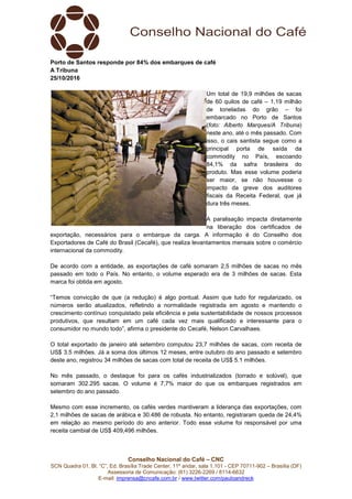 Conselho Nacional do Café – CNC
SCN Quadra 01, Bl. “C”, Ed. Brasília Trade Center, 11º andar, sala 1.101 - CEP 70711-902 – Brasília (DF)
Assessoria de Comunicação: (61) 3226-2269 / 8114-6632
E-mail: imprensa@cncafe.com.br / www.twitter.com/pauloandreck
Porto de Santos responde por 84% dos embarques de café
A Tribuna
25/10/2016
Um total de 19,9 milhões de sacas
de 60 quilos de café – 1,19 milhão
de toneladas do grão – foi
embarcado no Porto de Santos
(foto: Alberto Marques/A Tribuna)
neste ano, até o mês passado. Com
isso, o cais santista segue como a
principal porta de saída da
commodity no País, escoando
84,1% da safra brasileira do
produto. Mas esse volume poderia
ser maior, se não houvesse o
impacto da greve dos auditores
fiscais da Receita Federal, que já
dura três meses.
A paralisação impacta diretamente
na liberação dos certificados de
exportação, necessários para o embarque da carga. A informação é do Conselho dos
Exportadores de Café do Brasil (Cecafé), que realiza levantamentos mensais sobre o comércio
internacional da commodity.
De acordo com a entidade, as exportações de café somaram 2,5 milhões de sacas no mês
passado em todo o País. No entanto, o volume esperado era de 3 milhões de sacas. Esta
marca foi obtida em agosto.
“Temos convicção de que (a redução) é algo pontual. Assim que tudo for regularizado, os
números serão atualizados, refletindo a normalidade registrada em agosto e mantendo o
crescimento contínuo conquistado pela eficiência e pela sustentabilidade de nossos processos
produtivos, que resultam em um café cada vez mais qualificado e interessante para o
consumidor no mundo todo”, afirma o presidente do Cecafé, Nelson Carvalhaes.
O total exportado de janeiro até setembro computou 23,7 milhões de sacas, com receita de
US$ 3.5 milhões. Já a soma dos últimos 12 meses, entre outubro do ano passado e setembro
deste ano, registrou 34 milhões de sacas com total de receita de US$ 5.1 milhões.
No mês passado, o destaque foi para os cafés industrializados (torrado e solúvel), que
somaram 302.295 sacas. O volume é 7,7% maior do que os embarques registrados em
setembro do ano passado.
Mesmo com esse incremento, os cafés verdes mantiveram a liderança das exportações, com
2,1 milhões de sacas de arábica e 30.486 de robusta. No entanto, registraram queda de 24,4%
em relação ao mesmo período do ano anterior. Todo esse volume foi responsável por uma
receita cambial de US$ 409,496 milhões.
 