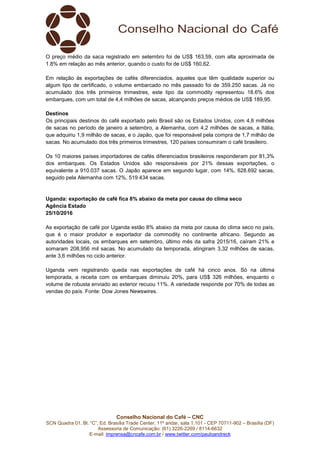 Conselho Nacional do Café – CNC
SCN Quadra 01, Bl. “C”, Ed. Brasília Trade Center, 11º andar, sala 1.101 - CEP 70711-902 – Brasília (DF)
Assessoria de Comunicação: (61) 3226-2269 / 8114-6632
E-mail: imprensa@cncafe.com.br / www.twitter.com/pauloandreck
O preço médio da saca registrado em setembro foi de US$ 163,59, com alta aproximada de
1.8% em relação ao mês anterior, quando o custo foi de US$ 160,62.
Em relação às exportações de cafés diferenciados, aqueles que têm qualidade superior ou
algum tipo de certificado, o volume embarcado no mês passado foi de 359.250 sacas. Já no
acumulado dos três primeiros trimestres, este tipo da commodity representou 18.6% dos
embarques, com um total de 4,4 milhões de sacas, alcançando preços médios de US$ 189,95.
Destinos
Os principais destinos do café exportado pelo Brasil são os Estados Unidos, com 4,6 milhões
de sacas no período de janeiro a setembro, a Alemanha, com 4,2 milhões de sacas, a Itália,
que adquiriu 1,9 milhão de sacas, e o Japão, que foi responsável pela compra de 1,7 milhão de
sacas. No acumulado dos três primeiros trimestres, 120 países consumiram o café brasileiro.
Os 10 maiores países importadores de cafés diferenciados brasileiros responderam por 81,3%
dos embarques. Os Estados Unidos são responsáveis por 21% dessas exportações, o
equivalente a 910.037 sacas. O Japão aparece em segundo lugar, com 14%, 628.692 sacas,
seguido pela Alemanha com 12%, 519.434 sacas.
Uganda: exportação de café fica 8% abaixo da meta por causa do clima seco
Agência Estado
25/10/2016
As exportação de café por Uganda estão 8% abaixo da meta por causa do clima seco no país,
que é o maior produtor e exportador da commodity no continente africano. Segundo as
autoridades locais, os embarques em setembro, último mês da safra 2015/16, caíram 21% e
somaram 208,956 mil sacas. No acumulado da temporada, atingiram 3,32 milhões de sacas,
ante 3,6 milhões no ciclo anterior.
Uganda vem registrando queda nas exportações de café há cinco anos. Só na última
temporada, a receita com os embarques diminuiu 20%, para US$ 326 milhões, enquanto o
volume de robusta enviado ao exterior recuou 11%. A variedade responde por 70% de todas as
vendas do país. Fonte: Dow Jones Newswires.
 
