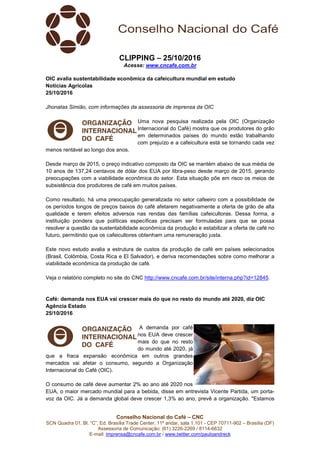 Conselho Nacional do Café – CNC
SCN Quadra 01, Bl. “C”, Ed. Brasília Trade Center, 11º andar, sala 1.101 - CEP 70711-902 – Brasília (DF)
Assessoria de Comunicação: (61) 3226-2269 / 8114-6632
E-mail: imprensa@cncafe.com.br / www.twitter.com/pauloandreck
CLIPPING – 25/10/2016
Acesse: www.cncafe.com.br
OIC avalia sustentabilidade econômica da cafeicultura mundial em estudo
Notícias Agrícolas
25/10/2016
Jhonatas Simião, com informações da assessoria de imprensa da OIC
Uma nova pesquisa realizada pela OIC (Organização
Internacional do Café) mostra que os produtores do grão
em determinados países do mundo estão trabalhando
com prejuízo e a cafeicultura está se tornando cada vez
menos rentável ao longo dos anos.
Desde março de 2015, o preço indicativo composto da OIC se mantém abaixo de sua média de
10 anos de 137,24 centavos de dólar dos EUA por libra-peso desde março de 2015, gerando
preocupações com a viabilidade econômica do setor. Esta situação põe em risco os meios de
subsistência dos produtores de café em muitos países.
Como resultado, há uma preocupação generalizada no setor cafeeiro com a possibilidade de
os períodos longos de preços baixos do café afetarem negativamente a oferta de grão de alta
qualidade e terem efeitos adversos nas rendas das famílias cafeicultoras. Dessa forma, a
instituição pondera que políticas específicas precisam ser formuladas para que se possa
resolver a questão da sustentabilidade econômica da produção e estabilizar a oferta de café no
futuro, permitindo que os cafeicultores obtenham uma remuneração justa.
Este novo estudo avalia a estrutura de custos da produção de café em países selecionados
(Brasil, Colômbia, Costa Rica e El Salvador), e deriva recomendações sobre como melhorar a
viabilidade econômica da produção de café.
Veja o relatório completo no site do CNC http://www.cncafe.com.br/site/interna.php?id=12845.
Café: demanda nos EUA vai crescer mais do que no resto do mundo até 2020, diz OIC
Agência Estado
25/10/2016
A demanda por café
nos EUA deve crescer
mais do que no resto
do mundo até 2020, já
que a fraca expansão econômica em outros grandes
mercados vai afetar o consumo, segundo a Organização
Internacional do Café (OIC).
O consumo de café deve aumentar 2% ao ano até 2020 nos
EUA, o maior mercado mundial para a bebida, disse em entrevista Vicente Partida, um porta-
voz da OIC. Já a demanda global deve crescer 1,3% ao ano, prevê a organização. "Estamos
 