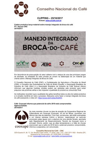 Conselho Nacional do Café – CNC
SCN Quadra 01, Bl. “C”, Ed. Brasília Trade Center, 11º andar, sala 1.101 - CEP 70711-902 – Brasília (DF)
Assessoria de Comunicação: (61) 3226-2269 / 8114-6632
E-mail: imprensa@cncafe.com.br / www.twitter.com/pauloandreck
CLIPPING – 25/10/2017
Acesse: www.cncafe.com.br
Cadeia produtiva lança material sobre manejo integrado da broca do café
P1 / Ascom CNC
25/10/2017
Em decorrência da preocupação do setor cafeeiro com o ataque de uma das principais pragas
da atividade, as entidades do setor privado se uniram na elaboração de um material que
orienta sobre o Manejo Integrado da Broca do Café.
O Conselho Nacional do Café (CNC), a Confederação da Agricultura e Pecuária do Brasil
(CNA), o Conselho dos Exportadores de Café do Brasil (Cecafé), a Associação Brasileira da
Indústria de Café (Abic) e a Associação Brasileira da Indústria de Café Solúvel (Abics)
informam que algumas medidas simples podem ser adotadas pelo produtor para evitar
prejuízos nas próximas safras e não impactar a qualidade do produto ao consumidor final.
As instituições recordam que a qualidade dos grãos beneficia todos os elos da cadeia produtiva
e é simples mantê-la em todo o processo. Descubra como fazer o manejo integrado da broca
do café acessando o vídeo em: https://youtu.be/Cvd2qLWaAW4.
Café: Cooxupé informa que potencial da safra 2018 está comprometido
Agência Estado
25/10/2017
As mais recentes chuvas na área de atuação da Cooperativa Regional de
Cafeicultores em Guaxupé (Cooxupé), do sul de Minas, ocorreram nos
últimos dez dias de setembro. Com isso, as lavouras, até então submetidas
a um intenso estresse hídrico e térmico, responderam ao estímulo
provocado pelas águas com a abertura de uma grande florada, apontada
pelo Departamento de Desenvolvimento Técnico da Cooxupé como a
principal. Ocorre, porém, que as altas temperaturas e a falta de chuvas
prenunciam que a safra de 2018 terá o potencial produtivo comprometido,
informa a cooperativa, em comunicado.
 