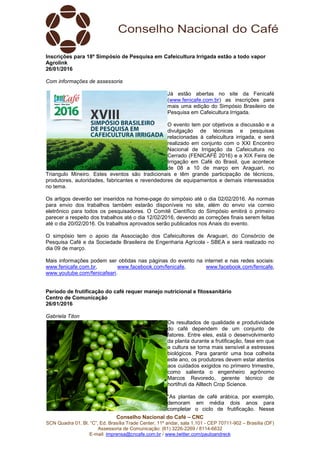 Conselho Nacional do Café – CNC
SCN Quadra 01, Bl. “C”, Ed. Brasília Trade Center, 11º andar, sala 1.101 - CEP 70711-902 – Brasília (DF)
Assessoria de Comunicação: (61) 3226-2269 / 8114-6632
E-mail: imprensa@cncafe.com.br / www.twitter.com/pauloandreck
Inscrições para 18º Simpósio de Pesquisa em Cafeicultura Irrigada estão a todo vapor
Agrolink
26/01/2016
Com informações de assessoria
Já estão abertas no site da Fenicafé
(www.fenicafe.com.br) as inscrições para
mais uma edição do Simpósio Brasileiro de
Pesquisa em Cafeicultura Irrigada.
O evento tem por objetivos a discussão e a
divulgação de técnicas e pesquisas
relacionadas à cafeicultura irrigada, e será
realizado em conjunto com o XXI Encontro
Nacional de Irrigação da Cafeicultura no
Cerrado (FENICAFÉ 2016) e a XIX Feira de
Irrigação em Café do Brasil, que acontece
de 08 a 10 de março em Araguari, no
Triangulo Mineiro. Estes eventos são tradicionais e têm grande participação de técnicos,
produtores, autoridades, fabricantes e revendedores de equipamentos e demais interessados
no tema.
Os artigos deverão ser inseridos na home-page do simpósio até o dia 02/02/2016. As normas
para envio dos trabalhos também estarão disponíveis no site, além do envio via correio
eletrônico para todos os pesquisadores. O Comitê Científico do Simpósio emitirá o primeiro
parecer a respeito dos trabalhos até o dia 12/02/2016, devendo as correções finais serem feitas
até o dia 20/02/2016. Os trabalhos aprovados serão publicados nos Anais do evento.
O simpósio tem o apoio da Associação dos Cafeicultores de Araguari, do Consórcio de
Pesquisa Café e da Sociedade Brasileira de Engenharia Agrícola - SBEA e será realizado no
dia 09 de março.
Mais informações podem ser obtidas nas páginas do evento na internet e nas redes sociais:
www.fenicafe.com.br, www.facebook.com/fenicafe, www.facebook.com/fenicafe,
www.youtube.com/fenicafeari.
Período de frutificação do café requer manejo nutricional e fitossanitário
Centro de Comunicação
26/01/2016
Gabriela Titon
Os resultados de qualidade e produtividade
do café dependem de um conjunto de
fatores. Entre eles, está o desenvolvimento
da planta durante a frutificação, fase em que
a cultura se torna mais sensível a estresses
biológicos. Para garantir uma boa colheita
este ano, os produtores devem estar atentos
aos cuidados exigidos no primeiro trimestre,
como salienta o engenheiro agrônomo
Marcos Revoredo, gerente técnico de
hortifruti da Alltech Crop Science.
“As plantas de café arábica, por exemplo,
demoram em média dois anos para
completar o ciclo de frutificação. Nesse
 