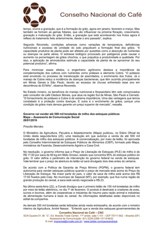 Conselho Nacional do Café – CNC
SCN Quadra 01, Bl. “C”, Ed. Brasília Trade Center, 11º andar, sala 1.101 - CEP 70711-902 – Brasília (DF)
Assessoria de Comunicação: (61) 3226-2269 / 8114-6632
E-mail: imprensa@cncafe.com.br / www.twitter.com/pauloandreck
tempo, ocorre a granação, que é a formação do grão, agora em janeiro, fevereiro e março. Mas
também se formam as gemas foliares, que vão influenciar na próxima floração, crescimento,
granação e maturação do grão. Então, a granação que está acontecendo nos frutos agora é
reflexo do tratamento feito anteriormente, desde o ano passado”, explica.
Segundo Revoredo, condições adversas como variações de temperatura, deficiências
nutricionais e excesso de umidade do solo prejudicam a formação final dos grãos. “A
capacidade produtiva da planta pode ser afetada por questões como a absorção de nutrientes
ou doenças na parte aérea. O estresse biológico provocado por patógenos pode causar o
aumento na porcentagem de grãos chochos, o que prejudica a produtividade e qualidade. Por
isso, a aplicação de aminoácidos estimula a capacidade da planta de se aproximar do seu
potencial produtivo”, afirma.
Para minimizar esses efeitos, o engenheiro agrônomo destaca a importância da
complementação dos cultivos com nutrientes como potássio e elemento Cobre. “O potássio
está envolvido no processo de translocação de assimilados, o enchimento dos frutos. Já o
manejo de Cobre reduz a incidência de doenças bacterianas, que têm ocorrido principalmente
em Minas Gerais e São Paulo, devido ao excesso de chuvas enfrentado esse ano em
decorrência do El Niño”, observa Revoredo.
No Estado mineiro, os benefícios do manejo nutricional e fitossanitário têm sido comprovados
pelo consultor de café Cledson Morais, que atua na região Sul de Minas, São Paulo e Cerrado.
“O fornecimento de potássio e Cobre é de extrema importância. Uma das vantagens que temos
constatado é a proteção contra doenças. E outra é o enchimento de grãos, porque uma
condição de grãos mais densos garante um preço superior de mercado”, ressalta.
Governo vai vender até 500 mil toneladas de milho dos estoques públicos
Mapa – Assessoria de Comunicação Social
26/01/2016
Priscilla Mendes
O Ministério da Agricultura, Pecuária e Abastecimento (Mapa) publicou, no Diário Oficial da
União desta segunda-feira (25), uma resolução em que autoriza a venda de até 500 mil
toneladas de milho dos estoques públicos. A comercialização, por meio de leilão, foi aprovada
pelo Conselho Interministerial de Estoques Públicos de Alimentos (CIEP), formado pelo Mapa,
ministérios da Fazenda, Desenvolvimento Agrário e Casa Civil.
Na resolução, o governo informa que o Preço de Liberação de Estoques (PLE) de milho é de
R$ 17,50 por saca de 60 kg em Mato Grosso, estado que concentra 95% do estoque público do
grão. O valor define o parâmetro de intervenção do governo federal na venda de estoques.
Vale lembrar que o preço de abertura do leilão só será divulgado dois dias antes do certame.
De acordo com a Política de Garantia de Preço Mínimo (PGPM), o governo federal tem
autonomia para vender estoques públicos quando o preço de mercado está acima do Preço de
Liberação de Estoque. Na maior parte do país, o valor da saca de milho está acima dos R$
17,50 fixados pelo Ciep. No município de Sapezal (MT), por exemplo, que fica numa região de
grande produção do cereal, a saca está sendo negociada a R$ 23.
Na última sexta-feira (22), a Conab divulgou que o primeiro leilão de 150 mil toneladas de milho
por meio de leilão eletrônico, no dia 1º de fevereiro. O produto é destinado a criadores de aves,
suínos e bovinos, além de cooperativas e indústrias de insumo para ração animal e indústrias
de alimentação humana à base do cereal. As informações detalhadas estão disponíveis no
edital da companhia.
As demais 350 mil toneladas serão leiloadas ainda nesta entressafra, de acordo com o ministro
interino da Agricultura, André Nassar. “Entendo que a venda dos estoques governamentais de
 