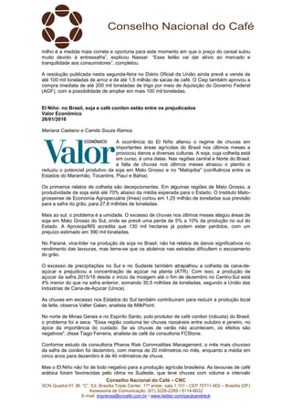 Conselho Nacional do Café – CNC
SCN Quadra 01, Bl. “C”, Ed. Brasília Trade Center, 11º andar, sala 1.101 - CEP 70711-902 – Brasília (DF)
Assessoria de Comunicação: (61) 3226-2269 / 8114-6632
E-mail: imprensa@cncafe.com.br / www.twitter.com/pauloandreck
milho é a medida mais correta e oportuna para este momento em que o preço do cereal subiu
muito devido à entressafra”, explicou Nassar. “Esse leilão vai dar alívio ao mercado e
tranquilidade aos consumidores”, completou.
A resolução publicada nesta segunda-feira no Diário Oficial da União ainda prevê a venda de
até 100 mil toneladas de arroz e de até 1,5 milhão de sacas de café. O Ciep também aprovou a
compra imediata de até 200 mil toneladas de trigo por meio de Aquisição do Governo Federal
(AGF), com a possibilidade de ampliar em mais 100 mil toneladas.
El Niño: no Brasil, soja e café conilon estão entre os prejudicados
Valor Econômico
26/01/2016
Mariana Caetano e Camila Souza Ramos
A ocorrência do El Niño alterou o regime de chuvas em
importantes áreas agrícolas do Brasil nos últimos meses e
provocou danos a diversas culturas. A soja, cuja colheita está
em curso, é uma delas. Nas regiões central e Norte do Brasil,
a falta de chuvas nos últimos meses atrasou o plantio e
reduziu o potencial produtivo da soja em Mato Grosso e no "Matopiba" (confluência entre os
Estados do Maranhão, Tocantins, Piauí e Bahia).
Os primeiros relatos de colheita são decepcionantes. Em algumas regiões de Mato Grosso, a
produtividade da soja está até 70% abaixo da média esperada para o Estado. O Instituto Mato-
grossense de Economia Agropecuária (Imea) cortou em 1,25 milhão de toneladas sua previsão
para a safra do grão, para 27,8 milhões de toneladas.
Mais ao sul, o problema é a umidade. O excesso de chuvas nos últimos meses alagou áreas de
soja em Mato Grosso do Sul, onde se prevê uma perda de 5% a 10% da produção no sul do
Estado. A Aprosoja/MS acredita que 130 mil hectares já podem estar perdidos, com um
prejuízo estimado em 390 mil toneladas.
No Paraná, vice-líder na produção de soja no Brasil, não há relatos de danos significativos no
rendimento das lavouras, mas teme-se que os atoleiros nas estradas dificultem o escoamento
do grão.
O excesso de precipitações no Sul e no Sudeste também atrapalhou a colheita de cana-de-
açúcar e prejudicou a concentração de açúcar na planta (ATR). Com isso, a produção de
açúcar da safra 2015/16 desde o início da moagem até o fim de dezembro no Centro-Sul está
4% menor do que na safra anterior, somando 30,5 milhões de toneladas, segundo a União das
Indústrias de Cana-de-Açúcar (Unica).
As chuvas em excesso nos Estados do Sul também contribuíram para reduzir a produção local
de leite, observa Valter Galan, analista da MilkPoint.
No norte de Minas Gerais e no Espírito Santo, polo produtor de café conilon (robusta) do Brasil,
o problema foi a seca. "Essa região costuma ter chuvas razoáveis entre outubro e janeiro, no
ápice da importância do cuidado. Se as chuvas de verão não acontecem, os efeitos são
negativos", disse Tiago Ferreira, analista de café da consultoria FCStone.
Conforme estudo da consultoria Pharos Risk Commodities Management, o mês mais chuvoso
da safra de conilon foi dezembro, com menos de 20 milímetros no mês, enquanto a média em
cinco anos para dezembro é de 40 milímetros de chuva.
Mas o El Niño não foi de todo negativo para a produção agrícola brasileira. As lavouras de café
arábica foram favorecidas pelo clima no Sudeste, que teve chuvas com volume e intervalo
 