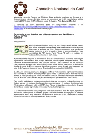 Conselho Nacional do Café – CNC
SCN Quadra 01, Bl. “C”, Ed. Brasília Trade Center, 11º andar, sala 1.101 - CEP 70711-902 – Brasília (DF)
Assessoria de Comunicação: (61) 3226-2269 / 8114-6632
E-mail: imprensa@cncafe.com.br / www.twitter.com/pauloandreck
adequados, segundo Ferreira, da FCStone. Esse ambiente beneficiou as floradas e o
desenvolvimento e levou a Conab a estimar um aumento de até 24,4% na colheita de arábica
na safra 2016/17, para 39,87 milhões de sacas. (Colaborou Alda do Amaral Rocha)
O conteúdo do Valor Econômico pode ser compartilhado utilizando o link
http://www.valor.com.br/agro/4407922/no-brasil-soja-e-cafe-conilon-estao-entre-os-
prejudicados ou as ferramentas oferecidas na página.
Agronegócio: preços do açúcar e do café devem subir no ano, diz ABN Amro
Agência SAFRAS
26/01/2016
Fábio Rübenich
As cotações internacionais do açúcar e do café já caíram demais, disse o
ABN Amro, projetando recuperações para esses mercados nos próximos
dois meses e ao longo de 2016. "Estamos projetando uma reação nos
preços conforme o ano progredir", disse o economista-sênior para
commodities do ABN Amro, Frank Rijkers. "O café e o açúcar, em
particular, têm potencial de alta", frisou.
A previsão reflete em parte as expectativas de que o crescimento na economia permaneçam
significativas o suficiente na Ásia, Europa e Estados Unidos - apesar de alguns reveses - para
"alimentar a crescente demanda para produtos de luxo". "Isso é refletido em um moderado
crescimento na demanda para as soft commodities", disse Rijkers, salientando as estimativas
de alta de cerca de 2% no consumo de açúcar, enquanto o uso de café vem crescendo por
volta de 2,4% ao ano, de acordo com a Organização Internacional do Café (OIC).
O ABN Amro estima que os futuros do açúcar em Nova York encerrarão o primeiro trimestre de
2016 valendo 15 centavos de dólar por libra-peso, contra 14,24 centavos de dólar na cotação
de hoje. A produção de açúcar passa por desafios, com um clima seco nas regiões de cana da
India, e no Brasil, onde cresce a porção da matéria-prima que é destinada para o etanol.
Para o café, o ABN Amro também está mais otimista que o mercado, projetando preços, no
final do ano, de 140 centavos de dólar por libra-peso, contra os 117 centavos de dólar de hoje.
"Os preços do café devem subir em 2016", disse Rijkers, sinalizando uma expectativa de que a
demanda vai exceder a produção em mais de 4% na atual temporada.
O El Niño trouxe um clima seco para grande parte do sudoeste da Ásia. Até agora, a produção
de café do Vietnã pouco foi afetada, graças a um bom sistema de irrigação e a reservas
adequadas de água. "Mas a situação vai permanecer assim em 2016?", questionou o analista
do banco holandês. As informações partem do Agrimoney.
 