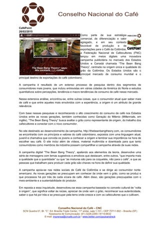 Conselho Nacional do Café – CNC
SCN Quadra 01, Bl. “C”, Ed. Brasília Trade Center, 11º andar, sala 1.101 - CEP 70711-902 – Brasília (DF)
Assessoria de Comunicação: (61) 3226-2269 / 8114-6632
E-mail: imprensa@cncafe.com.br / www.twitter.com/pauloandreck
CaféPoint
26/02/2015
Como parte de sua estratégia
comercial, de diferenciação e valor
agregado, e em seu contexto
favorável de produção e de
exportações para o Café da Colômbia,
a Federação Nacional de Cafeicultores (FNC)
lançou em meios digitais uma inovadora
campanha publicitária no mercado dos Estados
Unidos e Canadá chamada “The Bean Bang
Theory”, centrada na origem única e qualidade do
grão da Colômbia. Os Estados Unidos são o
principal mercado de consumo mundial e o
principal destino de exportações do café colombiano.
A campanha é resultado de um extenso processo de pesquisa dentro dos segmentos de
consumidores mais jovens, que incluiu entrevistas em várias cidades da América do Norte e estudos
quantitativos sobre percepções, tendência e macro tendências de consumo de café nesse mercado.
Nessa extensiva análise, encontrou-se, entre outras coisas, que o consumidor atual quer saber mais
de café e que entre aqueles mais envolvidos com a experiência, a origem é um atributo de grande
relevância.
Com base nessas pesquisas e reconhecendo o alto crescimento do consumo de café nos Estados
Unidos entre as novas gerações, também conhecidas como Geração do Milenio (Millennials, em
inglês), “The Bean Bang Theory” busca exaltar o grão como representante de origem, do trabalho dos
cafeicultores e conectar com o novo consumidor.
No site destinado ao desenvolvimento da campanha, http://thebeanbangtheory.com, os consumidores
se encontrarão com os princípios e valores do café colombiano, expostos com uma linguagem atual,
juvenil e chamativa que convida os jovens a conhecer a origem e lembrar sua importância na hora de
escolher seu café. O site inclui além de vídeos, material multimídia e downloads para que tanto
consumidores como membros da indústria possam compartilhar a campanha através de suas redes.
A campanha digital “The Bean Bang Theory”, apelando aos elementos da teoria, desenvolve uma
série de mensagens com lemas sugestivos e emotivos que destacam, entre outros, “que importa mais
a qualidade que a quantidade” ou que “as misturas são para os coquetéis, não para o café”, e que as
pessoas que trabalham para produzir cada grão são chaves na hora de definir sua qualidade.
A campanha apoia-se nas redes sociais de Café da Colômbia e se dirige ao consumidor norte-
americano. As novas gerações se preocupam em conhecer de onde vem o grão, como se produz e
que processos há por trás de cada xícara de café. Além disso, são gerações preocupadas com o
meio-ambiente e a sustentabilidade do produtor.
Em reposta a essa inquietude, desenvolveu-se essa campanha baseada no conceito cultural de “volta
à origem”, que significa voltar às raízes, apreciar de onde vem o grão, reconhecer sua autenticidade,
saber o que há por trás e se preocupar pela terra onde cresce e com os cafeicultores que o cultivam.
 